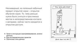 Неочевидный, но полезный побочный
продукт открытой науки – открытое
обучение науке. То, чему раньше
нужно было учиться в престижных
местах в непосредственном контакте
с авторами, сейчас часто находится в
открытом доступе.
● Уроки и инструкции (программирование, анализ
данных)
● Код исследовательских проектов
● Различные типы данных
 