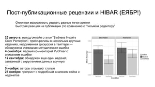 Пост-публикационные рецензии и HIBAR (ЕЯБР!)
Отличная возможность увидеть разные точки зрения
Быстрая реакция на публикации (по сравнению с “письмом редактору”
25 августа: выход онлайн статьи “Sadness Impairs
Color Perception”, пресс-релизы в нескольких крупных
изданиях, недоуменная дискуссия в твиттере —
обнаружена очевидная методическая ошибка
4 сентября: первый комментарий PubPeer с
описанием ошибки
12 сентября: обнаружен еще один недочет,
связанный с округлением данных вручную
…
5 ноября: авторы отзывают статью
25 ноября: препринт с подробным анализом кейса и
недочетов
 