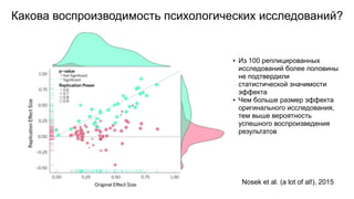 Какова воспроизводимость психологических исследований?
Nosek et al. (a lot of al!), 2015
• Из 100 реплицированных
исследований более половины
не подтвердили
статистической значимости
эффекта
• Чем больше размер эффекта
оригинального исследования,
тем выше вероятность
успешного воспроизведения
результатов
 
