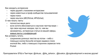 Как находить интересное
- через друзей с похожими интересами
- через известных в проф.сообществе пользователей
- через поиск
- через хештеги (#ECRchat, #PhDchat)
О чем писать твиты
- полностью ваше дело
- если хотите обосноваться в научном твиттер-мире –
про свои научные находки, про то, чем вы
занимаетесь, интересные статьи из вашей сферы,
живые ленты с конференций
Как успевать читать
- сохранение длинных текстов на потом – либо с
помощью кнопки favourite которая недавно стала
кнопкой like, либо с помощью сторонних сервисов типа
Pocket
Преподаватели ЗПШ в Твиттере: @nikuss , @ilia_zaharov , @lovakov, @cogdevelopment и многие другие!
 