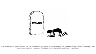 5. Appreciate people’s research for more than their p-values. Hiring committees will mostly care about that, but we can behave differently. Give people's failed
experiments the attention they deserve. Failed experiments make us think, and thinking is a good thing.
 