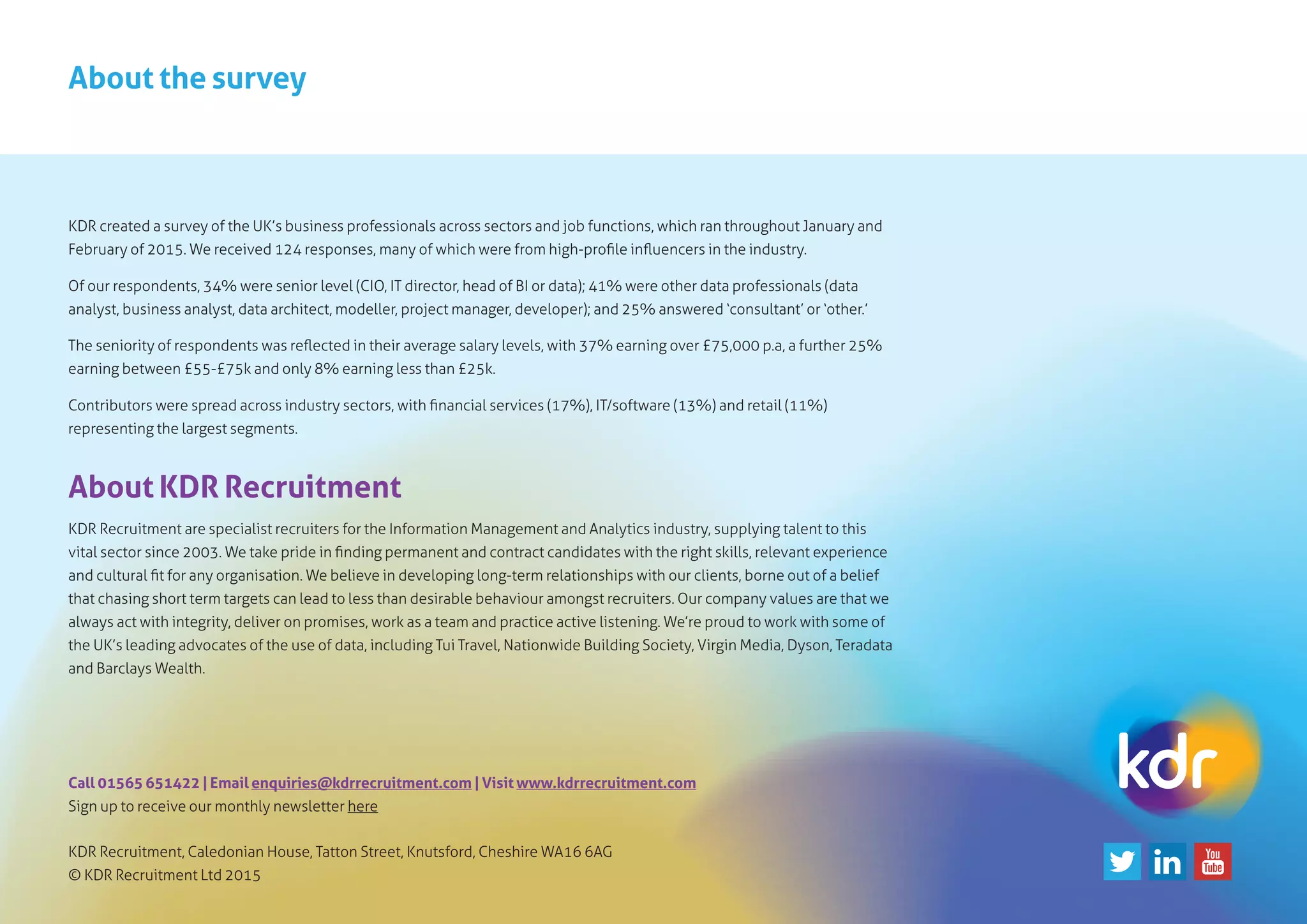 About the survey
KDR created a survey of the UK’s business professionals across sectors and job functions, which ran throughout January and
February of 2015. We received 124 responses, many of which were from high-profile influencers in the industry.
Of our respondents, 34% were senior level (CIO, IT director, head of BI or data); 41% were other data professionals (data
analyst, business analyst, data architect, modeller, project manager, developer); and 25% answered ‘consultant’ or ‘other.’
The seniority of respondents was reflected in their average salary levels, with 37% earning over £75,000 p.a, a further 25%
earning between £55-£75k and only 8% earning less than £25k.
Contributors were spread across industry sectors, with financial services (17%), IT/software (13%) and retail (11%)
representing the largest segments.
About KDR Recruitment
KDR Recruitment are specialist recruiters for the Information Management and Analytics industry, supplying talent to this
vital sector since 2003. We take pride in finding permanent and contract candidates with the right skills, relevant experience
and cultural fit for any organisation. We believe in developing long-term relationships with our clients, borne out of a belief
that chasing short term targets can lead to less than desirable behaviour amongst recruiters. Our company values are that we
always act with integrity, deliver on promises, work as a team and practice active listening. We’re proud to work with some of
the UK’s leading advocates of the use of data, including Tui Travel, Nationwide Building Society, Virgin Media, Dyson, Teradata
and Barclays Wealth.
Call 01565 651422 | Email enquiries@kdrrecruitment.com | Visit www.kdrrecruitment.com
Sign up to receive our monthly newsletter here
KDR Recruitment, Caledonian House, Tatton Street, Knutsford, Cheshire WA16 6AG
© KDR Recruitment Ltd 2015
 