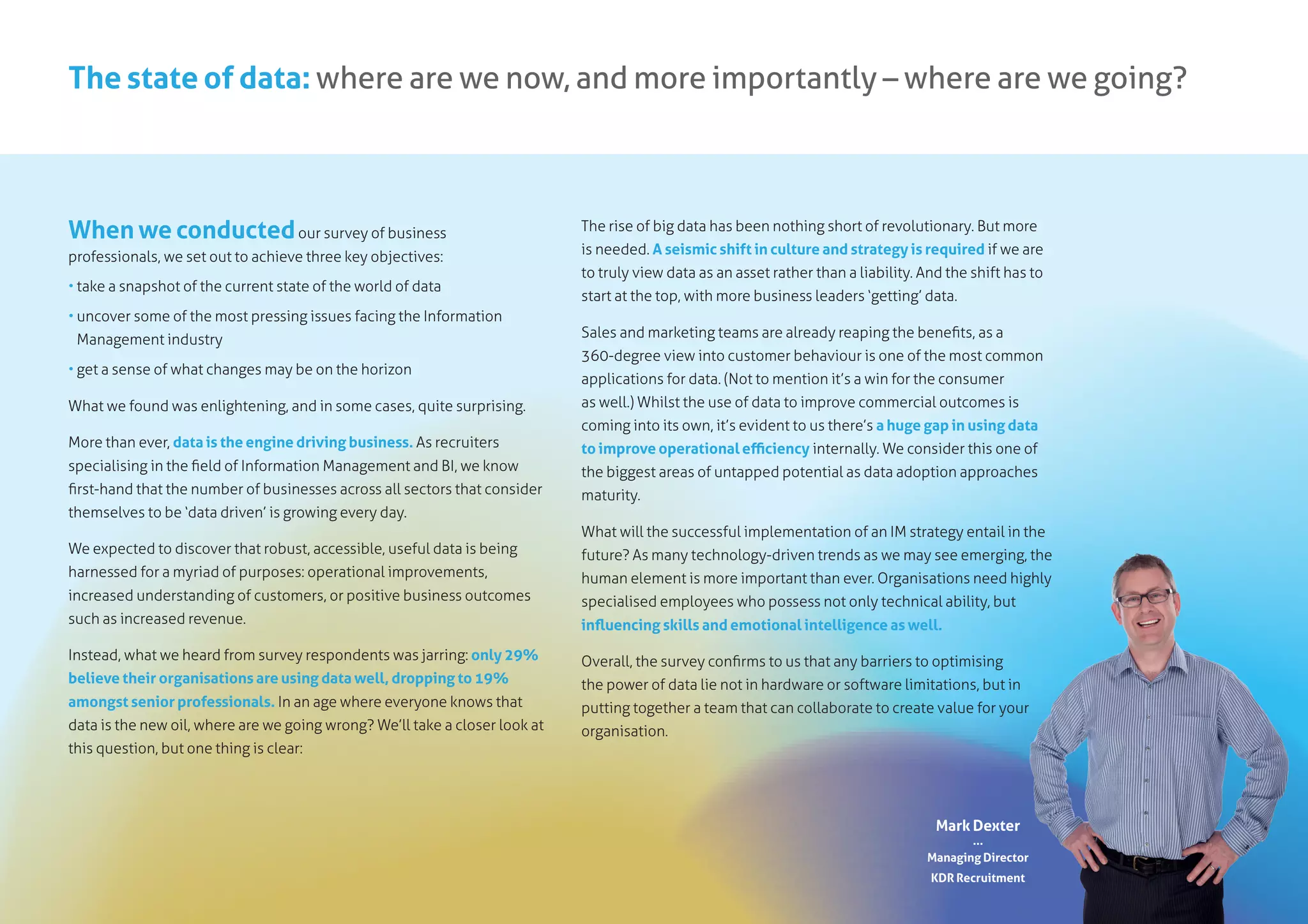 The state of data: where are we now, and more importantly – where are we going?
When we conductedour survey of business
professionals, we set out to achieve three key objectives:
• take a snapshot of the current state of the world of data
• uncover some of the most pressing issues facing the Information
Management industry
• get a sense of what changes may be on the horizon
What we found was enlightening, and in some cases, quite surprising.
More than ever, data is the engine driving business. As recruiters
specialising in the field of Information Management and BI, we know
first-hand that the number of businesses across all sectors that consider
themselves to be ‘data driven’ is growing every day.
We expected to discover that robust, accessible, useful data is being
harnessed for a myriad of purposes: operational improvements,
increased understanding of customers, or positive business outcomes
such as increased revenue.
Instead, what we heard from survey respondents was jarring: only 29%
believe their organisations are using data well, dropping to 19%
amongst senior professionals. In an age where everyone knows that
data is the new oil, where are we going wrong? We’ll take a closer look at
this question, but one thing is clear:
The rise of big data has been nothing short of revolutionary. But more
is needed. A seismic shift in culture and strategy is required if we are
to truly view data as an asset rather than a liability. And the shift has to
start at the top, with more business leaders ‘getting’ data.
Sales and marketing teams are already reaping the benefits, as a
360-degree view into customer behaviour is one of the most common
applications for data. (Not to mention it’s a win for the consumer
as well.) Whilst the use of data to improve commercial outcomes is
coming into its own, it’s evident to us there’s a huge gap in using data
to improve operational efficiency internally. We consider this one of
the biggest areas of untapped potential as data adoption approaches
maturity.
What will the successful implementation of an IM strategy entail in the
future? As many technology-driven trends as we may see emerging, the
human element is more important than ever. Organisations need highly
specialised employees who possess not only technical ability, but
influencing skills and emotional intelligence as well.
Overall, the survey confirms to us that any barriers to optimising
the power of data lie not in hardware or software limitations, but in
putting together a team that can collaborate to create value for your
organisation.
Mark Dexter
...
Managing Director
KDR Recruitment
 