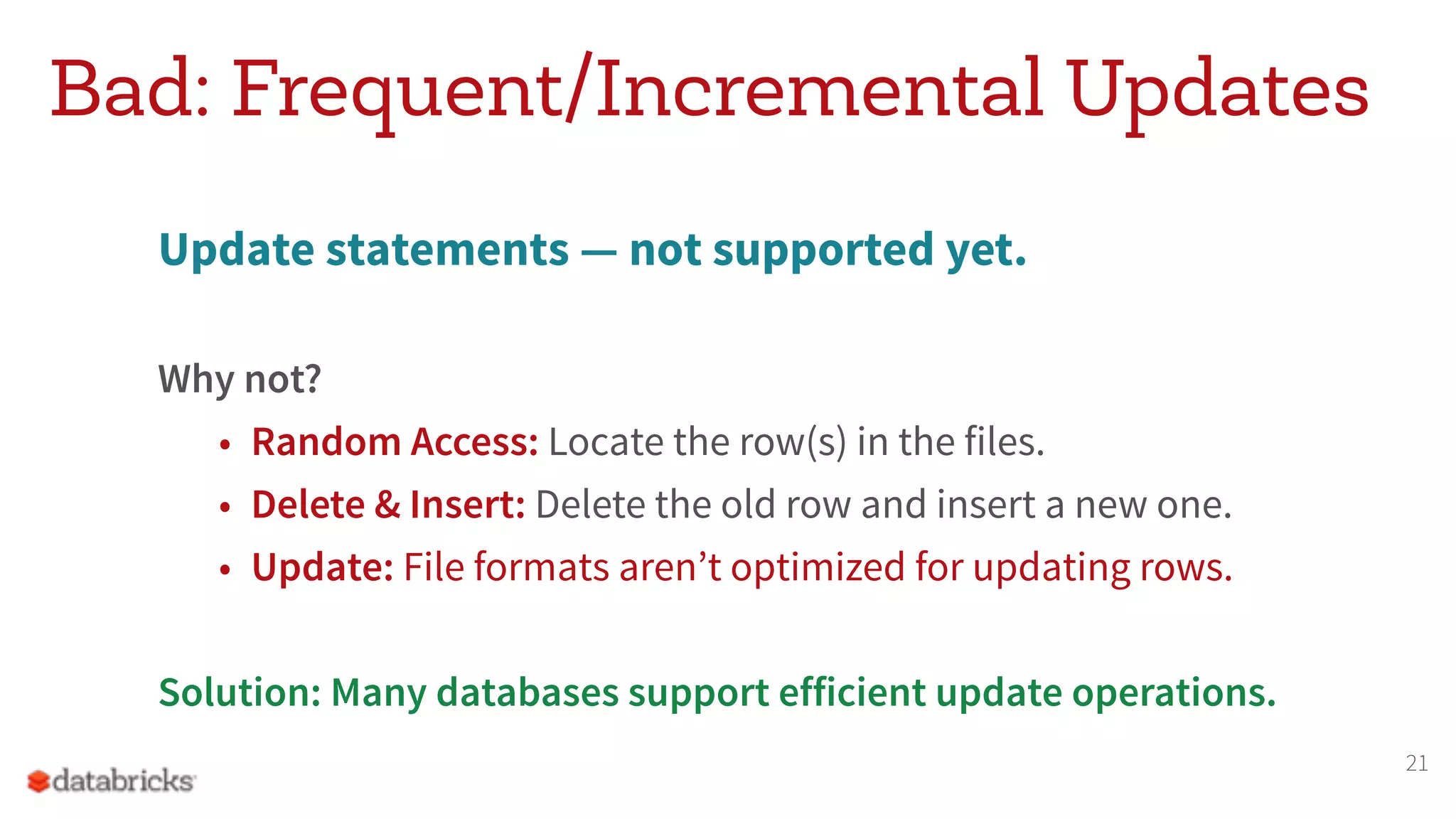 Bad: Frequent/Incremental Updates Update statements — not supported yet. Why not? • Random Access: Locate the row(s) in the files. • Delete & Insert: Delete the old row and insert a new one. • Update: File formats aren’t optimized for updating rows. Solution: Many databases support efficient update operations. 21 
