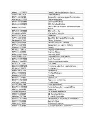 1993022997578850 Chapéu De Palha Barbearia e Tattoo
567058376677604 Cl√£n Stay Alive
346791608772428 Coisas interessantes pra vose fazer em casa
1551905901535630 Coletivo Liberdade
1352816551513840 Conteúdos Criativos
1013646068690170 CRA - Soluções Digitais
489393184515532
Dance como se ninguem tivesse te olhando
dançar
1875293516039820 DEM Mulher Jlle
572354682947256 DEM Mulher Joinville
323444424478275 Dilematrix
767743426579739 DownFile - Serviço de Monetização
741430482603616 Editora Simonsen
183682468504524 Eduardo ' eduvrau ' Schmidt
272716043264975 Eles pensam que a gente é otário
728385477237327 Empate
481407712246009 Emprego no Momento
827984164035043 Emprego Rápido
1184199984951770 Empregos Brasil
294452650912376 Engra√ßatizando ao quadrado
1172123739547330 Escola Austríaca
1551842278442160 Espaço das Amigas Joinville
275312176221030 Fake News
1115285868504670 Feminismo, Liberdade e Voluntarismo
371934263320803 Fire Network
170084290247794 Fire Notícias
179152769569871 Fire Rowl Network
185890165299035 FireRowl
426456277751460 Firerowl Ads
1440972139249600 Flagras dos Famosinhos
875759845784464 FPS Increaser
265185726952288 Frases de amizade"
1685720414994350 Frente de Secessão e Independência
349718718826979 Futesporte
607720446089673 G1 - O Portal de Notícias
940839656050824 G1 - Portal de Notícias
248033015705344 Google da Depressão
1762785720710190 GR Sonorização e Iluminação profissional
568949049930831 Guerra Política
280075332356736 Guilherme Schneider
228485187576146 Gustavo Car estética Automotiva
 