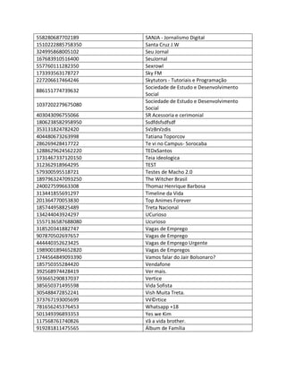 558280687702189 SANJA - Jornalismo Digital
1510222885758350 Santa Cruz J.W
324995868005102 Seu Jornal
167683910516400 SeuJornal
557760111282350 Sexrowl
173393563178727 Sky FM
227206617464246 Skytutors - Tutoriais e Programação
886151774739632
Sociedade de Estudo e Desenvolvimento
Social
1037202279675080
Sociedade de Estudo e Desenvolvimento
Social
403043096755066 SR Acessoria e cerimonial
1806238582958950 Ssdfdsfsdfsdf
353131824782420 S√≥Br√≥dis
404480673263998 Tatiana Toporcov
286269428417722 Te vi no Campus- Sorocaba
1288629624562220 TEDxSantos
1731467337120150 Teia ideologica
312362918964295 TEST
579300595518721 Testes de Macho 2.0
1897963247093250 The Witcher Brasil
240027599663308 Thomaz Henrique Barbosa
313441855691297 Timeline da Vida
201364770053830 Top Animes Forever
185744958825489 Treta Nacional
134244043924297 UCurioso
1557136587688080 Ucurioso
318520341882747 Vagas de Emprego
907870502697657 Vagas de Emprego
444440352623425 Vagas de Emprego Urgente
1989001894652820 Vagas de Empregos
1744564849093390 Vamos falar do Jair Bolsonaro?
185750355284420 Vendafone
392568974428419 Ver mais.
593665290837037 Vertice
385650371495598 Vida Sofista
305488472852241 Vish Muita Treta.
373767193005699 V√©rtice
781656245376453 Whatsapp +18
501349396893353 Yes we Kim
117568761740826 √â a vida brother.
919281811475565 Álbum de Família
 