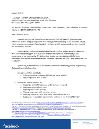 Address: 1 Hacker Way
Menlo Park, CA 94025
	
August 3, 2018
FACEBOOK SERVIÇOS ONLINE DO BRASIL LTDA. 
Rua Leopoldo Couto de Magalhães Junior, 700, 5º andar
04542-000, SÃO PAULO/SP – BRAZIL
Re: Request from the Federal Public Prosecutors Office of Goiânia, state of Goiás, in the civil
inquiry n. 1.18.000.002758/2017-49
Dear Facebook Brasil:
I understand that the Federal Public Prosecutors Office (“MPF/GO”) in the above-
referenced matter is requesting information from your office relating to our action on July 25,
2018 regarding the removal of a network of 196 Pages and 87 accounts in Brazil that violated
our authenticity policies1
.
Facebook gives millions of people in Brazil a voice online, and we want to make sure
their conversations happen in an authentic and safe environment. Authenticity is the
cornerstone of our community. We believe that people are more accountable for their
statements and actions when they use their authentic identities and that’s why we require it on
Facebook2
.
Specifically, our Community Standards establish3
our authenticity policies by providing
that people are not allowed to:
• Misrepresent their identity by
o Using a name that does not abide by our name policies4
o Providing a false date of birth
• Misuse our profiles product by
o Creating a profile for someone under thirteen years old
o Maintaining multiple accounts
o Creating inauthentic profiles
o Sharing an account with any other person
o Creating another account after being banned from the site
o Evading the registration requirements outlined in our Terms of Service5
																																																								
1 See “Protecting our Community in Brazil”, at https://newsroom.fb.com/news/2018/07/protecting-our-community-in-brazil/ and
https://br.newsroom.fb.com/news/2018/07/garantindo-um-ambiente-autentico-e-seguro/
2 See item 3 “Your commitments to Facebook and our Community”, in the Terms of Service that govern the use of Facebook, available
at https://www.facebook.com/legal/terms and https://www.facebook.com/legal/terms/plain_text_terms
3 See item 17 “Misrepresentation”, in Part IV “Integrity and Authenticity”, in the Community Standards available at
https://www.facebook.com/communitystandards/
4 See https://www.facebook.com/help/112146705538576?ref=ccs for additional information on name policies	
5	Terms of Service that govern the use of Facebook, available at https://www.facebook.com/legal/terms and
https://www.facebook.com/legal/terms/plain_text_terms	
 
