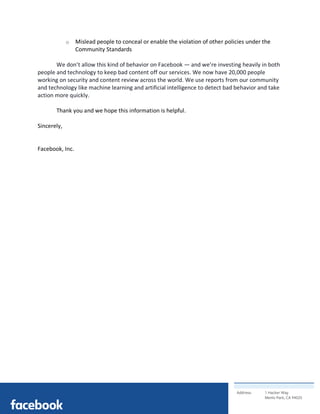 Address: 1 Hacker Way
Menlo Park, CA 94025
	
o Mislead people to conceal or enable the violation of other policies under the
Community Standards
We don’t allow this kind of behavior on Facebook — and we’re investing heavily in both
people and technology to keep bad content off our services. We now have 20,000 people
working on security and content review across the world. We use reports from our community
and technology like machine learning and artificial intelligence to detect bad behavior and take
action more quickly.
Thank you and we hope this information is helpful.
Sincerely,
Facebook, Inc.
 