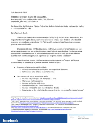Address: 1 Hacker Way
Menlo Park, CA 94025
	
3 de Agosto de 2018
FACEBOOK SERVIÇOS ONLINE DO BRASIL LTDA. 
Rua Leopoldo Couto de Magalhães Junior, 700, 5º andar
04542-000, SÃO PAULO/SP – BRAZIL
Re: Requisição do Ministério Público Federal de Goiânia, Estado de Goiás, no inquérito civil n.
1.18.000.002758/2017-49
Caro Facebook Brasil:
Entendo que o Ministério Público Federal (“MPF/GO”), no caso acima mencionado, está
requisitando informações do seu escritório, relacionada à nossa ação de 25 de julho de 2018
referente à remoção de uma rede de 196 Páginas e 87 contas no Brasil que violaram nossas
políticas de autenticidade1
.
O Facebook dá voz a milhões de pessoas no Brasil, e queremos ter certeza de que suas
conversas acontecem em um ambiente seguro e autêntico. A autenticidade é o pilar de nossa
comunidade. Acreditamos que as pessoas se responsabilizam mais pelo que dizem e fazem
quando usam identidades genuínas. É por isso que exigimos isso no Facebook.2
Especificamente, nossos Padrões da Comunidade estabelecem3
nossas políticas de
autenticidade, ao prever que as pessoas não têm permissão para:
• Representar falsamente sua identidade:
o Usando um nome que desrespeite nossas políticas de nome4
o Fornecendo uma data de nascimento falsa
• Faça mau uso de nosso produto de perfis:
o Criando um perfil para um menor de 13 anos
o Mantendo múltiplas contas
o Criando perfis não autênticos
o Compartilhando uma conta com terceiro
o Criando outra conta após ter sido banido do site
o Esquivando-se das exigências de registro descritas em nossos Termos de Serviço5
																																																								
1 Veja “Protegendo Nossa Comunidade no Brasil”, em https://newsroom.fb.com/news/2018/07/protecting-our-community-in-brazil/ e
https://br.newsroom.fb.com/news/2018/07/garantindo-um-ambiente-autentico-e-seguro/
2 Veja o Item 3 “Seu compromisso com o Facebook e com nossa comunidade”, nos Termos de Serviço que regem o uso do Facebook,
disponíveis em https://www.facebook.com/legal/terms e https://www.facebook.com/legal/terms/plain_text_terms
3 Veja o Item 17 “Representação Falsa”, na Parte IV “Integridade e Autenticidade”, dos Padrões da Comunidade disponíveis em
https://www.facebook.com/communitystandards/
4 Veja https://www.facebook.com/help/112146705538576?ref=ccs para informações adicionais sobre políticas de nome	
5	Termos de Serviço que regem o uso do Facebook, disponíveis em https://www.facebook.com/legal/terms and
https://www.facebook.com/legal/terms/plain_text_terms	
 
