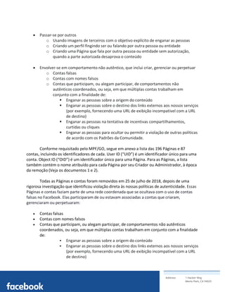 Address: 1 Hacker Way
Menlo Park, CA 94025
	
• Passar-se por outros
o Usando imagens de terceiros com o objetivo explícito de enganar as pessoas
o Criando um perfil fingindo ser ou falando por outra pessoa ou entidade
o Criando uma Página que fala por outra pessoa ou entidade sem autorização,
quando a parte autorizada desaprova o conteúdo
• Envolver-se em comportamento não autêntico, que inclui criar, gerenciar ou perpetuar
o Contas falsas
o Contas com nomes falsos
o Contas que participam, ou alegam participar, de comportamentos não
autênticos coordenados, ou seja, em que múltiplas contas trabalham em
conjunto com a finalidade de:
§ Enganar as pessoas sobre a origem do conteúdo
§ Enganar as pessoas sobre o destino dos links externos aos nossos serviços
(por exemplo, fornecendo uma URL de exibição incompatível com a URL
de destino)
§ Enganar as pessoas na tentativa de incentivas compartilhamentos,
curtidas ou cliques
§ Enganar as pessoas para ocultar ou permitir a violação de outras políticas
de acordo com os Padrões da Comunidade.
Conforme requisitado pelo MPF/GO, segue em anexo a lista das 196 Páginas e 87
contas, incluindo os identificadores de cada. User ID (“UID”) é um identificador único para uma
conta. Object ID (“OID”) é um identificador único para uma Página. Para as Páginas, a lista
também contém o nome atribuído para cada Página por seu Criador ou Administrador, à época
da remoção (Veja os documentos 1 e 2).
Todas as Páginas e contas foram removidos em 25 de julho de 2018, depois de uma
rigorosa investigação que identificou violação direta às nossas políticas de autenticidade. Essas
Páginas e contas faziam parte de uma rede coordenada que se ocultava com o uso de contas
falsas no Facebook. Elas participaram de ou estavam associadas a contas que criaram,
gerenciaram ou perpetuaram:
• Contas falsas
• Contas com nomes falsos
• Contas que participam, ou alegam participar, de comportamentos não autênticos
coordenados, ou seja, em que múltiplas contas trabalham em conjunto com a finalidade
de:
§ Enganar as pessoas sobre a origem do conteúdo
§ Enganar as pessoas sobre o destino dos links externos aos nossos serviços
(por exemplo, fornecendo uma URL de exibição incompatível com a URL
de destino)
 