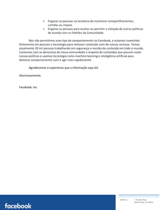 Address: 1 Hacker Way
Menlo Park, CA 94025
	
§ Enganar as pessoas na tentativa de incentivar compartilhamentos,
curtidas ou cliques
§ Enganar as pessoas para ocultar ou permitir a violação de outras políticas
de acordo com os Padrões da Comunidade.
Nós não permitimos esse tipo de comportamento no Facebook, e estamos investindo
fortemente em pessoas e tecnologia para remover conteúdo ruim de nossos serviços. Temos
atualmente 20 mil pessoas trabalhando em segurança e revisão de conteúdo em todo o mundo.
Contamos com as denúncias de nossa comunidade a respeito de conteúdos que possam violar
nossas políticas e usamos tecnologia como machine learning e inteligência artificial para
detectar comportamento ruim e agir mais rapidamente.
Agradecemos e esperemos que a informação seja útil.
Atenciosamente,
Facebook, Inc.
 