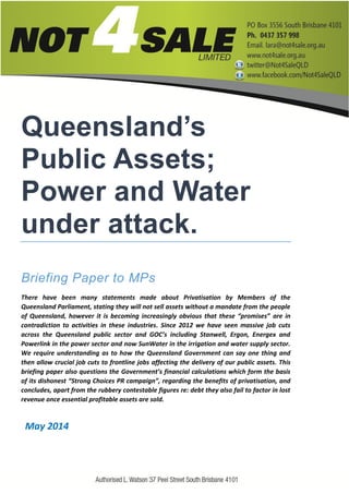 Queensland’s
Public Assets;
Power and Water
under attack.
Briefing Paper to MPs
There have been many statements made about Privatisation by Members of the
Queensland Parliament, stating they will not sell assets without a mandate from the people
of Queensland, however it is becoming increasingly obvious that these “promises” are in
contradiction to activities in these industries. Since 2012 we have seen massive job cuts
across the Queensland public sector and GOC’s including Stanwell, Ergon, Energex and
Powerlink in the power sector and now SunWater in the irrigation and water supply sector.
We require understanding as to how the Queensland Government can say one thing and
then allow crucial job cuts to frontline jobs affecting the delivery of our public assets. This
briefing paper also questions the Government’s financial calculations which form the basis
of its dishonest “Strong Choices PR campaign”, regarding the benefits of privatisation, and
concludes, apart from the rubbery contestable figures re: debt they also fail to factor in lost
revenue once essential profitable assets are sold.
May 2014
 