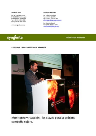 Syngenta Agro                   Contacto de prensa:

Av. del Libertador 1855         Lic. Pablo Formaggini
B1638BGE Vicente López          Tel: ( 0341) 4253775
Buenos Aires - Argentina        Cel: ( 0341) 156 069 041
Tel: (+54-11) 4837-6500         pformaggini@agroagencia.com
Fax: (+54-11) 4837-6501
                                Lic. Mauricio Bartoli
www.syngenta.com.ar             Cel: (011) 156 052 3272
                                mauriciobartoli@gmail.com




                                                              Información de prensa




SYNGENTA EN EL CONGRESO DE AAPRESID




Monitoreo y reacción, las claves para la próxima
campaña sojera.
 