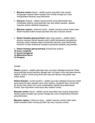 5. Masukan arahan (Input) – adalah isyarat yang diberi atau isyarat
   rangsangan kepada sistem kawalan dari sumber tenaga luar untuk
   menghasilkan keluaran yang ditentukan.

6. Keluaran (Output) – adalah isyarat tertentu yang dikehendaki atau
   tindakbalas sebenar yang diperolehi dari satu sistem kawalan apabila
   masukan arahan diberikan kepadanya

7. Masukan rujukan ( reference input) - adalah masukan arahan boleh ubah;
   Sistem kawalan boleh mempunyai lebih dari satu masukan arahan.


8. Sistem Kawalan gelung terbuka (Open loop system) – adalah sistem
   dimana masukan arahan kepada sistem dipilih berdasarkan pengalaman
   terhadap sistem kawalan dapat memberikan keluaran yang dikehendaki.
   Keluaran ini tidak diubahsuai mengikut perubahan keadaan yang berlaku.

9. Sistem Kawalan gelung tertutup (Closed loop system) -
10. Unsur suapbalik
11. Isyarat penggerak
12. Mekanisme Servo
13. Pengatur



Jawapan

Sistem (system) – adalah gabungan atau susunatur pelbagai komponen fizikal
yang bertindak secara bersama sebagai satu unit besar untuk mencapai sesuatu
objektif. Contoh: mentol yang terdiri dari kaca dan filamen merupakan satu
sistem fizikal.

Sistem Kawalan ( control system) – adalah susunatur pelbagai komponen fizikal
yang bersambungan sebegitu cara untuk melaras, mengarah atau memerintah
diri sendiri atau sistem lain untuk menghasilkan objektif yang dikehendaki.
Contoh: Suis digunakan untuk hidup atau matikan Lampu.

Masukan arahan (Input) – adalah isyarat yang diberi atau isyarat rangsangan
kepada sistem kawalan dari sumber tenaga luar untuk menghasilkan keluaran
yang ditentukan.

Masukan rujukan ( reference input) - adalah masukan arahan boleh ubah;
Sistem kawalan boleh mempunyai lebih dari satu masukan arahan.
 