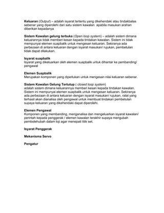 Keluaran (Output) – adalah isyarat tertentu yang dikehendaki atau tindakbalas
sebenar yang diperolehi dari satu sistem kawalan apabila masukan arahan
diberikan kepadanya

Sistem Kawalan gelung terbuka (Open loop system) – adalah sistem dimana
keluarannya tidak memberi kesan kepada tindakan kawalan. Sistem ini tidak
mempunyai elemen suapbalik untuk mengesan keluaran. Sekiranya ada
perbezaan di antara keluaran dengan isyarat masukan/ rujukan, pembetulan
tidak dapat dilakukan.

Isyarat suapbalik
Isyarat yang dikeluarkan oleh elemen suapbalik untuk dihantar ke pembanding/
pengawal

Elemen Suapbalik
Merupakan komponen yang diperlukan untuk mengesan nilai keluaran sebenar.

Sistem Kawalan Gelung Tertutup ( closed loop system)
adalah sistem dimana keluarannya memberi kesan kepada tindakan kawalan.
Sistem ini mempunyai elemen suapbalik untuk mengesan keluaran. Sekiranya
ada perbezaan di antara keluaran dengan isyarat masukan/ rujukan, ralat yang
terhasil akan dianalisa oleh pengawal untuk membuat tindakan pembetulan
supaya keluaran yang dikehendaki dapat diperolehi.

Elemen Pengawal
Komponen yang membanding, menganalisa dan mengeluarkan isyarat kawalan/
perintah kepada penggerak / elemen kawalan terakhir supaya mengubah
pembolehubah dalam loji agar menepati titik set.

Isyarat Penggerak

Mekanisma Servo

Pengatur
 