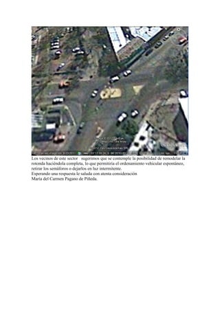 Los vecinos de este sector sugerimos que se contemple la posibilidad de remodelar la
rotonda haciéndola completa, lo que permitiría el ordenamiento vehicular espontáneo,
retirar los semáforos o dejarlos en luz intermitente.
Esperando una respuesta le saluda con atenta consideración
María del Carmen Pagano de Piñeda.
 
