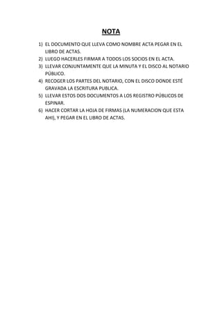 NOTA
1) EL DOCUMENTO QUE LLEVA COMO NOMBRE ACTA PEGAR EN EL
   LIBRO DE ACTAS.
2) LUEGO HACERLES FIRMAR A TODOS LOS SOCIOS EN EL ACTA.
3) LLEVAR CONJUNTAMENTE QUE LA MINUTA Y EL DISCO AL NOTARIO
   PÚBLICO.
4) RECOGER LOS PARTES DEL NOTARIO, CON EL DISCO DONDE ESTÉ
   GRAVADA LA ESCRITURA PUBLICA.
5) LLEVAR ESTOS DOS DOCUMENTOS A LOS REGISTRO PÚBLICOS DE
   ESPINAR.
6) HACER CORTAR LA HOJA DE FIRMAS (LA NUMERACION QUE ESTA
   AHI), Y PEGAR EN EL LIBRO DE ACTAS.
 