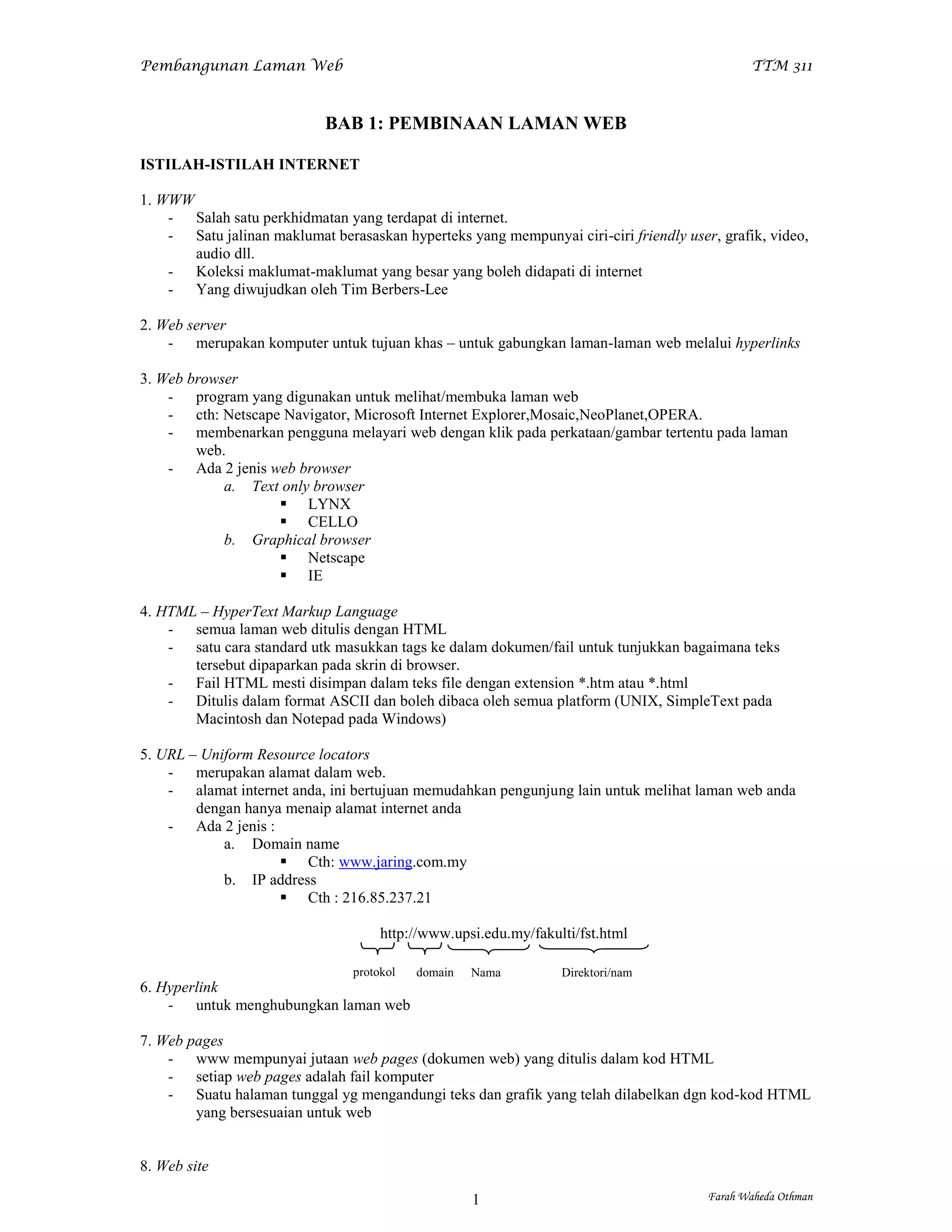Pembangunan Laman Web                                                                         TTM 311



                            BAB 1: PEMBINAAN LAMAN WEB

ISTILAH-ISTILAH INTERNET

1. WWW
    - Salah satu perkhidmatan yang terdapat di internet.
    - Satu jalinan maklumat berasaskan hyperteks yang mempunyai ciri-ciri friendly user, grafik, video,
       audio dll.
    - Koleksi maklumat-maklumat yang besar yang boleh didapati di internet
    - Yang diwujudkan oleh Tim Berbers-Lee

2. Web server
    - merupakan komputer untuk tujuan khas – untuk gabungkan laman-laman web melalui hyperlinks

3. Web browser
    - program yang digunakan untuk melihat/membuka laman web
    - cth: Netscape Navigator, Microsoft Internet Explorer,Mosaic,NeoPlanet,OPERA.
    - membenarkan pengguna melayari web dengan klik pada perkataan/gambar tertentu pada laman
        web.
    - Ada 2 jenis web browser
            a. Text only browser
                    LYNX
                    CELLO
            b. Graphical browser
                    Netscape
                    IE

4. HTML – HyperText Markup Language
    - semua laman web ditulis dengan HTML
    - satu cara standard utk masukkan tags ke dalam dokumen/fail untuk tunjukkan bagaimana teks
       tersebut dipaparkan pada skrin di browser.
    - Fail HTML mesti disimpan dalam teks file dengan extension *.htm atau *.html
    - Ditulis dalam format ASCII dan boleh dibaca oleh semua platform (UNIX, SimpleText pada
       Macintosh dan Notepad pada Windows)

5. URL – Uniform Resource locators
    - merupakan alamat dalam web.
    - alamat internet anda, ini bertujuan memudahkan pengunjung lain untuk melihat laman web anda
        dengan hanya menaip alamat internet anda
    - Ada 2 jenis :
            a. Domain name
                     Cth: www.jaring.com.my
            b. IP address
                     Cth : 216.85.237.21

                                     http://www.upsi.edu.my/fakulti/fst.html

                                protokol   domain   Nama         Direktori/nam
6. Hyperlink                                        server       a fail
    - untuk menghubungkan laman web

7. Web pages
    - www mempunyai jutaan web pages (dokumen web) yang ditulis dalam kod HTML
    - setiap web pages adalah fail komputer
    - Suatu halaman tunggal yg mengandungi teks dan grafik yang telah dilabelkan dgn kod-kod HTML
        yang bersesuaian untuk web


8. Web site

                                                    1                                  Farah Waheda Othman
 