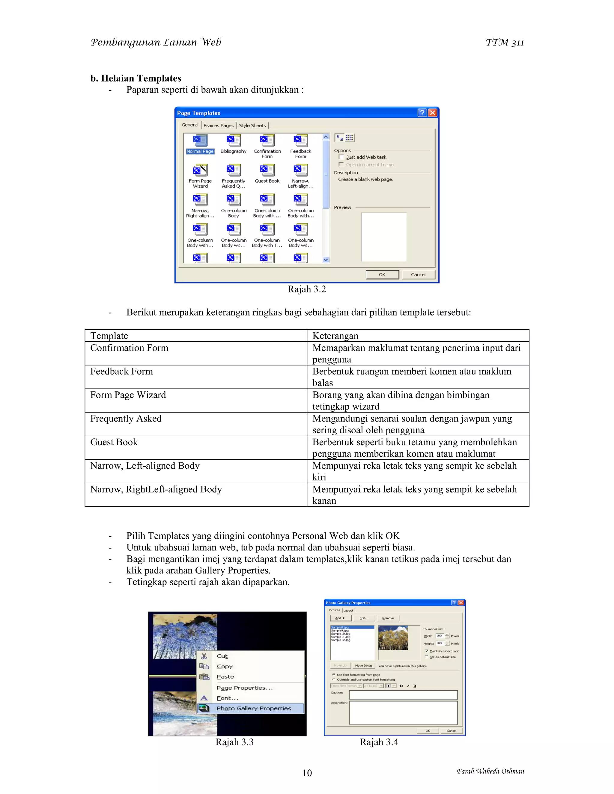 Pembangunan Laman Web                                                                          TTM 311


b. Helaian Templates
    - Paparan seperti di bawah akan ditunjukkan :




                                               Rajah 3.2

    -   Berikut merupakan keterangan ringkas bagi sebahagian dari pilihan template tersebut:

Template                                               Keterangan
Confirmation Form                                      Memaparkan maklumat tentang penerima input dari
                                                       pengguna
Feedback Form                                          Berbentuk ruangan memberi komen atau maklum
                                                       balas
Form Page Wizard                                       Borang yang akan dibina dengan bimbingan
                                                       tetingkap wizard
Frequently Asked                                       Mengandungi senarai soalan dengan jawpan yang
                                                       sering disoal oleh pengguna
Guest Book                                             Berbentuk seperti buku tetamu yang membolehkan
                                                       pengguna memberikan komen atau maklumat
Narrow, Left-aligned Body                              Mempunyai reka letak teks yang sempit ke sebelah
                                                       kiri
Narrow, RightLeft-aligned Body                         Mempunyai reka letak teks yang sempit ke sebelah
                                                       kanan


    -   Pilih Templates yang diingini contohnya Personal Web dan klik OK
    -   Untuk ubahsuai laman web, tab pada normal dan ubahsuai seperti biasa.
    -   Bagi mengantikan imej yang terdapat dalam templates,klik kanan tetikus pada imej tersebut dan
        klik pada arahan Gallery Properties.
    -   Tetingkap seperti rajah akan dipaparkan.




                             Rajah 3.3                           Rajah 3.4


                                                  10                                    Farah Waheda Othman
 