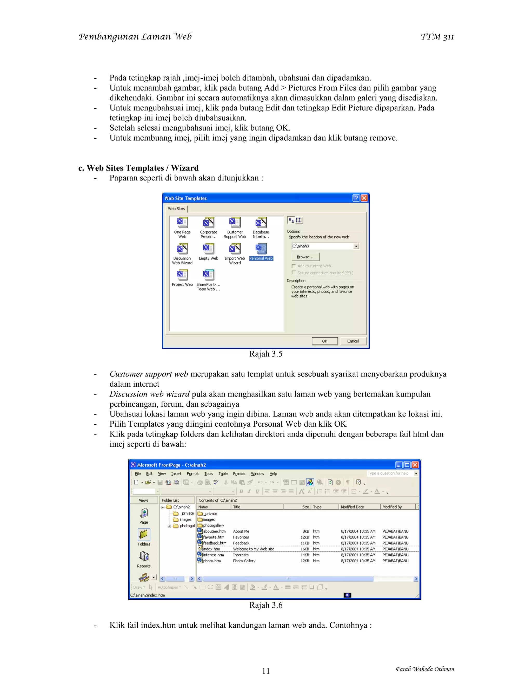 Pembangunan Laman Web                                                                          TTM 311




    -   Pada tetingkap rajah ,imej-imej boleh ditambah, ubahsuai dan dipadamkan.
    -   Untuk menambah gambar, klik pada butang Add > Pictures From Files dan pilih gambar yang
        dikehendaki. Gambar ini secara automatiknya akan dimasukkan dalam galeri yang disediakan.
    -   Untuk mengubahsuai imej, klik pada butang Edit dan tetingkap Edit Picture dipaparkan. Pada
        tetingkap ini imej boleh diubahsuaikan.
    -   Setelah selesai mengubahsuai imej, klik butang OK.
    -   Untuk membuang imej, pilih imej yang ingin dipadamkan dan klik butang remove.


c. Web Sites Templates / Wizard
    - Paparan seperti di bawah akan ditunjukkan :




                                               Rajah 3.5

    -   Customer support web merupakan satu templat untuk sesebuah syarikat menyebarkan produknya
        dalam internet
    -   Discussion web wizard pula akan menghasilkan satu laman web yang bertemakan kumpulan
        perbincangan, forum, dan sebagainya
    -   Ubahsuai lokasi laman web yang ingin dibina. Laman web anda akan ditempatkan ke lokasi ini.
    -   Pilih Templates yang diingini contohnya Personal Web dan klik OK
    -   Klik pada tetingkap folders dan kelihatan direktori anda dipenuhi dengan beberapa fail html dan
        imej seperti di bawah:




                                               Rajah 3.6

    -   Klik fail index.htm untuk melihat kandungan laman web anda. Contohnya :




                                                  11                                    Farah Waheda Othman
 