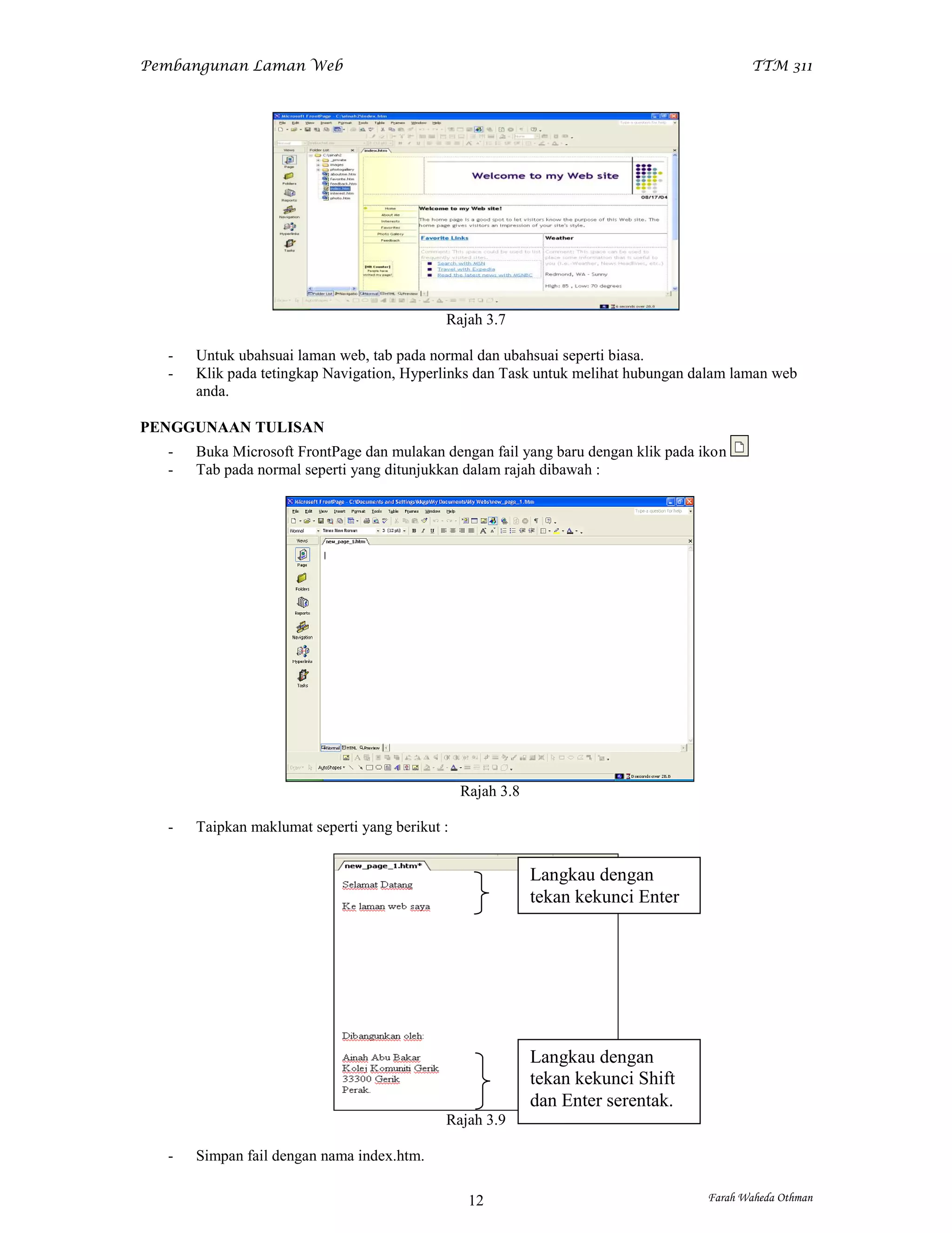 Pembangunan Laman Web                                                                     TTM 311




                                            Rajah 3.7

  -   Untuk ubahsuai laman web, tab pada normal dan ubahsuai seperti biasa.
  -   Klik pada tetingkap Navigation, Hyperlinks dan Task untuk melihat hubungan dalam laman web
      anda.

PENGGUNAAN TULISAN
  -   Buka Microsoft FrontPage dan mulakan dengan fail yang baru dengan klik pada ikon
  -   Tab pada normal seperti yang ditunjukkan dalam rajah dibawah :




                                                Rajah 3.8

  -   Taipkan maklumat seperti yang berikut :


                                                            Langkau dengan
                                                            tekan kekunci Enter




                                                            Langkau dengan
                                                            tekan kekunci Shift
                                                            dan Enter serentak.
                                            Rajah 3.9

  -   Simpan fail dengan nama index.htm.

                                                 12                                Farah Waheda Othman
 