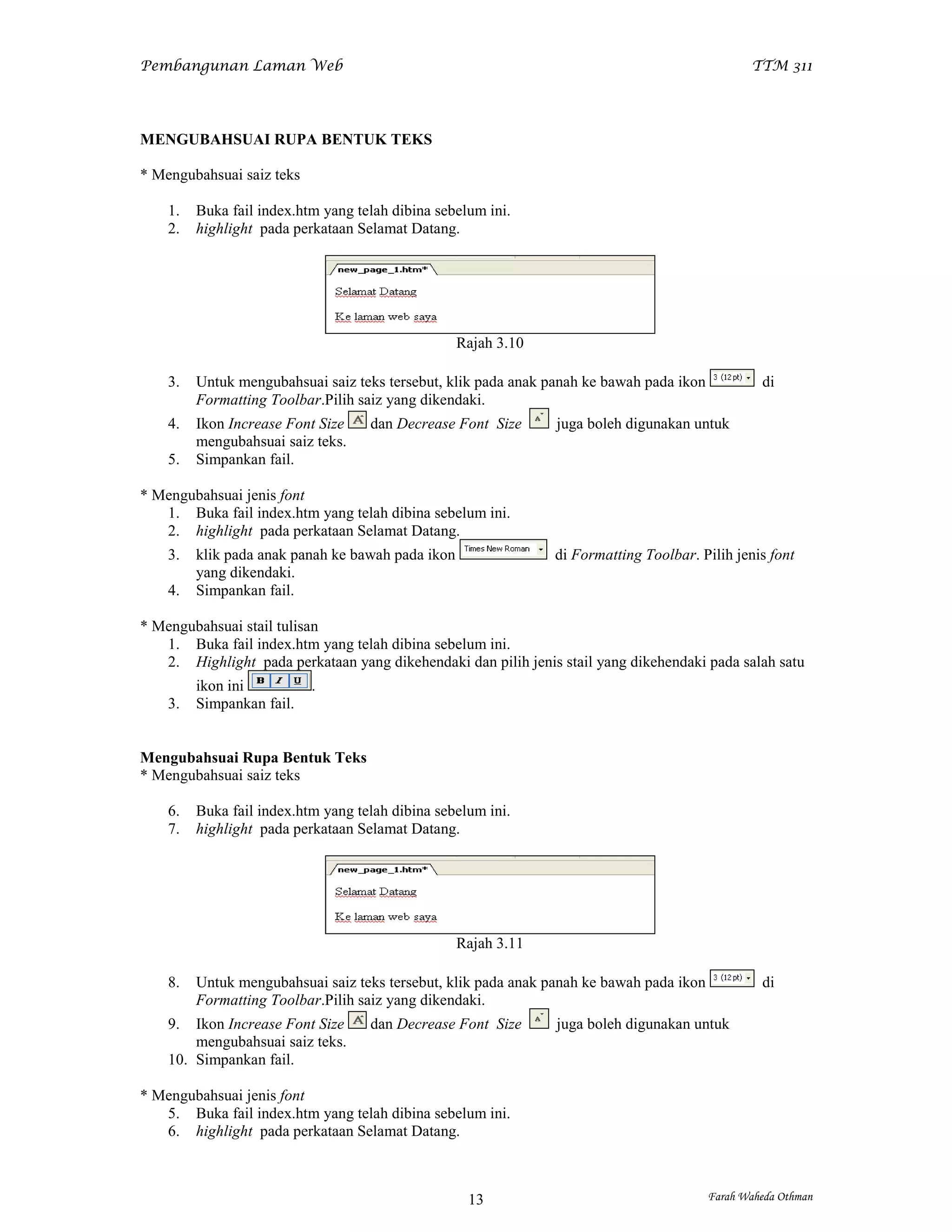 Pembangunan Laman Web                                                                            TTM 311




MENGUBAHSUAI RUPA BENTUK TEKS

* Mengubahsuai saiz teks

    1.   Buka fail index.htm yang telah dibina sebelum ini.
    2.   highlight pada perkataan Selamat Datang.




                                                   Rajah 3.10

    3.   Untuk mengubahsuai saiz teks tersebut, klik pada anak panah ke bawah pada ikon            di
         Formatting Toolbar.Pilih saiz yang dikendaki.
    4.   Ikon Increase Font Size    dan Decrease Font Size      juga boleh digunakan untuk
         mengubahsuai saiz teks.
    5.   Simpankan fail.

* Mengubahsuai jenis font
   1. Buka fail index.htm yang telah dibina sebelum ini.
   2. highlight pada perkataan Selamat Datang.
    3.   klik pada anak panah ke bawah pada ikon                di Formatting Toolbar. Pilih jenis font
         yang dikendaki.
    4.   Simpankan fail.

* Mengubahsuai stail tulisan
   1. Buka fail index.htm yang telah dibina sebelum ini.
   2. Highlight pada perkataan yang dikehendaki dan pilih jenis stail yang dikehendaki pada salah satu
         ikon ini          .
    3.   Simpankan fail.


Mengubahsuai Rupa Bentuk Teks
* Mengubahsuai saiz teks

    6.   Buka fail index.htm yang telah dibina sebelum ini.
    7.   highlight pada perkataan Selamat Datang.




                                                   Rajah 3.11

    8.   Untuk mengubahsuai saiz teks tersebut, klik pada anak panah ke bawah pada ikon            di
         Formatting Toolbar.Pilih saiz yang dikendaki.
    9.  Ikon Increase Font Size     dan Decrease Font Size      juga boleh digunakan untuk
        mengubahsuai saiz teks.
    10. Simpankan fail.

* Mengubahsuai jenis font
   5. Buka fail index.htm yang telah dibina sebelum ini.
   6. highlight pada perkataan Selamat Datang.



                                                    13                                    Farah Waheda Othman
 