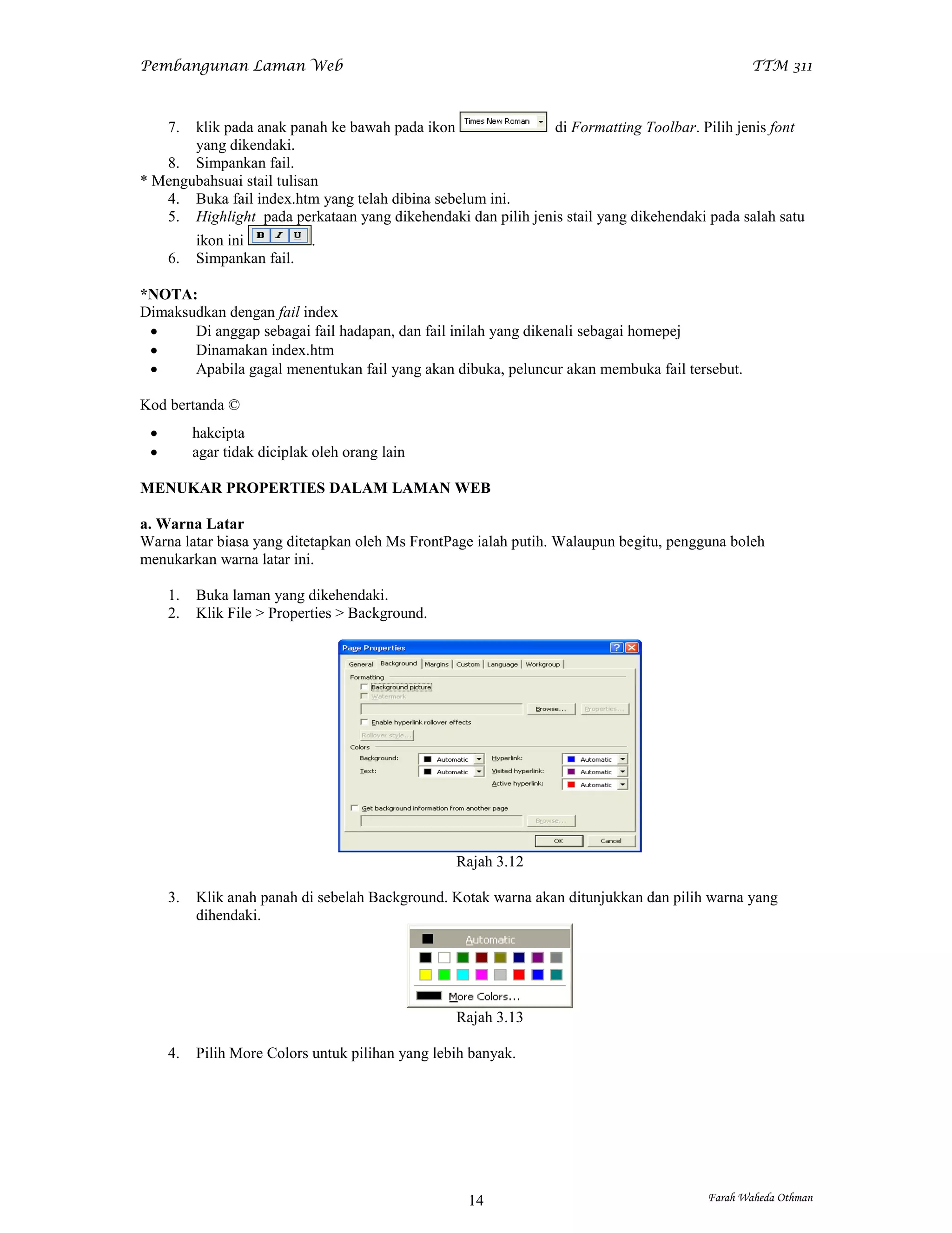Pembangunan Laman Web                                                                         TTM 311



     7.klik pada anak panah ke bawah pada ikon                di Formatting Toolbar. Pilih jenis font
       yang dikendaki.
   8. Simpankan fail.
* Mengubahsuai stail tulisan
   4. Buka fail index.htm yang telah dibina sebelum ini.
   5. Highlight pada perkataan yang dikehendaki dan pilih jenis stail yang dikehendaki pada salah satu
          ikon ini           .
     6.   Simpankan fail.

*NOTA:
Dimaksudkan dengan fail index
      Di anggap sebagai fail hadapan, dan fail inilah yang dikenali sebagai homepej
      Dinamakan index.htm
      Apabila gagal menentukan fail yang akan dibuka, peluncur akan membuka fail tersebut.

Kod bertanda ©
         hakcipta
         agar tidak diciplak oleh orang lain

MENUKAR PROPERTIES DALAM LAMAN WEB

a. Warna Latar
Warna latar biasa yang ditetapkan oleh Ms FrontPage ialah putih. Walaupun begitu, pengguna boleh
menukarkan warna latar ini.

     1.   Buka laman yang dikehendaki.
     2.   Klik File > Properties > Background.




                                                  Rajah 3.12

     3.   Klik anah panah di sebelah Background. Kotak warna akan ditunjukkan dan pilih warna yang
          dihendaki.




                                                  Rajah 3.13

     4.   Pilih More Colors untuk pilihan yang lebih banyak.




                                                    14                                 Farah Waheda Othman
 