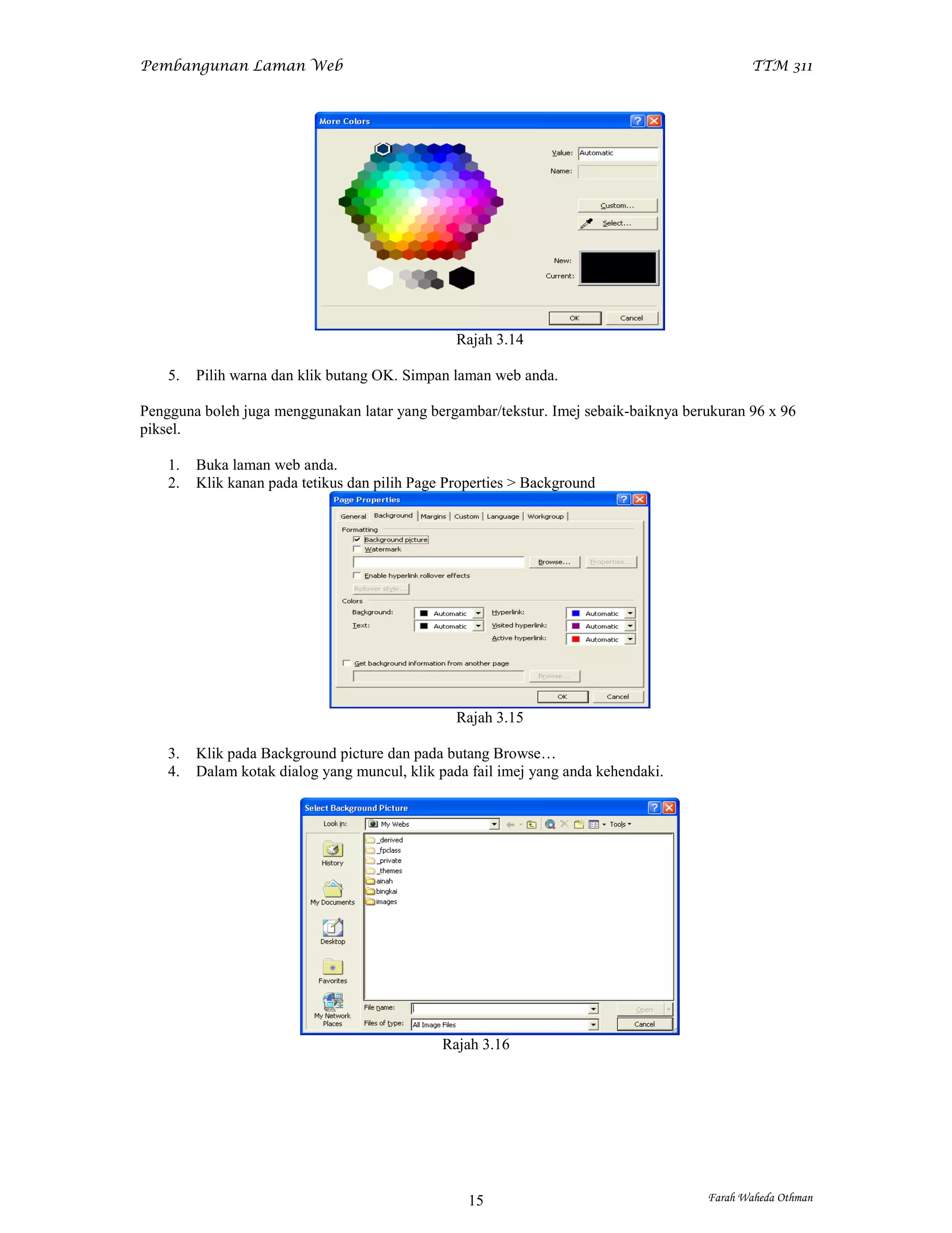 Pembangunan Laman Web                                                                       TTM 311




                                                 Rajah 3.14

    5.   Pilih warna dan klik butang OK. Simpan laman web anda.

Pengguna boleh juga menggunakan latar yang bergambar/tekstur. Imej sebaik-baiknya berukuran 96 x 96
piksel.

    1.   Buka laman web anda.
    2.   Klik kanan pada tetikus dan pilih Page Properties > Background




                                                 Rajah 3.15

    3.   Klik pada Background picture dan pada butang Browse…
    4.   Dalam kotak dialog yang muncul, klik pada fail imej yang anda kehendaki.




                                               Rajah 3.16




                                                   15                                Farah Waheda Othman
 