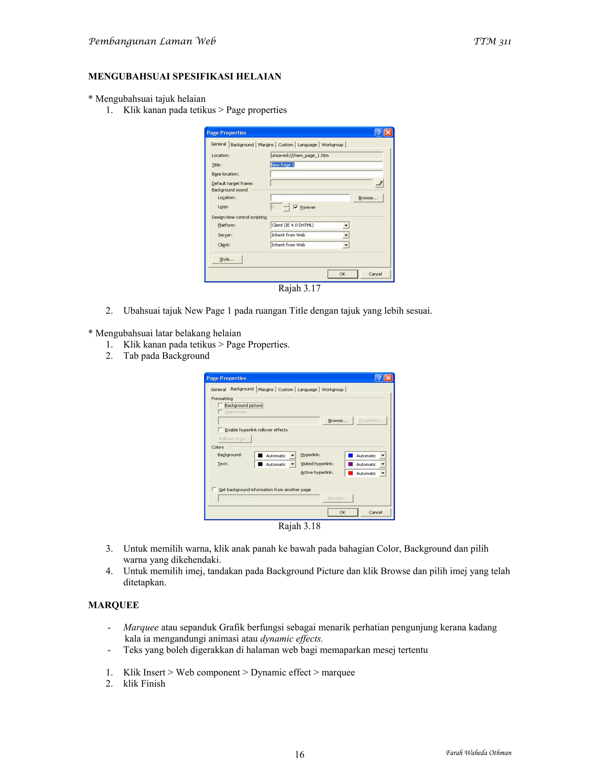 Pembangunan Laman Web                                                                          TTM 311


MENGUBAHSUAI SPESIFIKASI HELAIAN

* Mengubahsuai tajuk helaian
   1. Klik kanan pada tetikus > Page properties




                                               Rajah 3.17

    2.   Ubahsuai tajuk New Page 1 pada ruangan Title dengan tajuk yang lebih sesuai.

* Mengubahsuai latar belakang helaian
   1. Klik kanan pada tetikus > Page Properties.
   2. Tab pada Background




                                               Rajah 3.18

    3.   Untuk memilih warna, klik anak panah ke bawah pada bahagian Color, Background dan pilih
         warna yang dikehendaki.
    4.   Untuk memilih imej, tandakan pada Background Picture dan klik Browse dan pilih imej yang telah
         ditetapkan.

MARQUEE

    -    Marquee atau sepanduk Grafik berfungsi sebagai menarik perhatian pengunjung kerana kadang
         kala ia mengandungi animasi atau dynamic effects.
    -    Teks yang boleh digerakkan di halaman web bagi memaparkan mesej tertentu

    1.   Klik Insert > Web component > Dynamic effect > marquee
    2.   klik Finish




                                                   16                                   Farah Waheda Othman
 