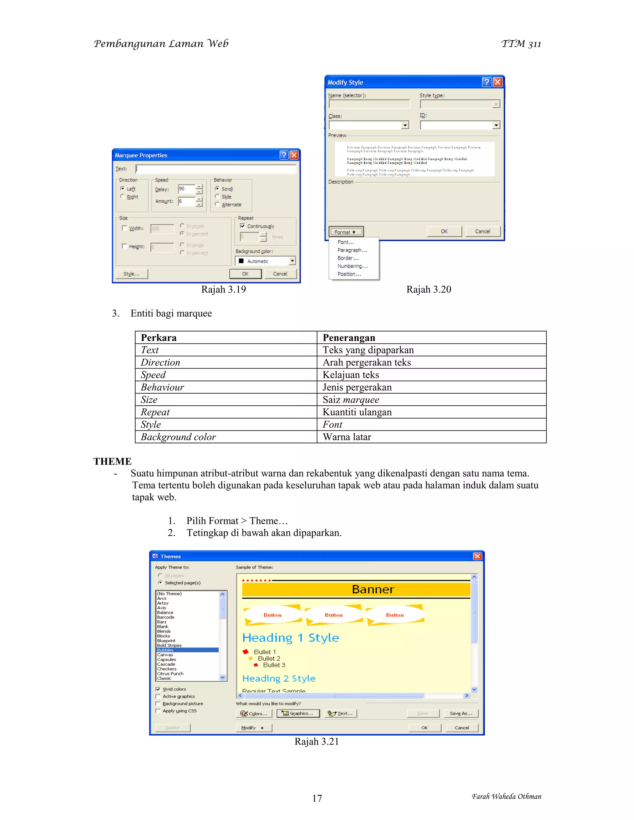 Pembangunan Laman Web                                                                        TTM 311




                         Rajah 3.19                                      Rajah 3.20

    3.   Entiti bagi marquee

           Perkara                                     Penerangan
           Text                                        Teks yang dipaparkan
           Direction                                   Arah pergerakan teks
           Speed                                       Kelajuan teks
           Behaviour                                   Jenis pergerakan
           Size                                        Saiz marquee
           Repeat                                      Kuantiti ulangan
           Style                                       Font
           Background color                            Warna latar

THEME
   - Suatu himpunan atribut-atribut warna dan rekabentuk yang dikenalpasti dengan satu nama tema.
      Tema tertentu boleh digunakan pada keseluruhan tapak web atau pada halaman induk dalam suatu
      tapak web.

                 1.   Pilih Format > Theme…
                 2.   Tetingkap di bawah akan dipaparkan.




                                              Rajah 3.21




                                                  17                                  Farah Waheda Othman
 