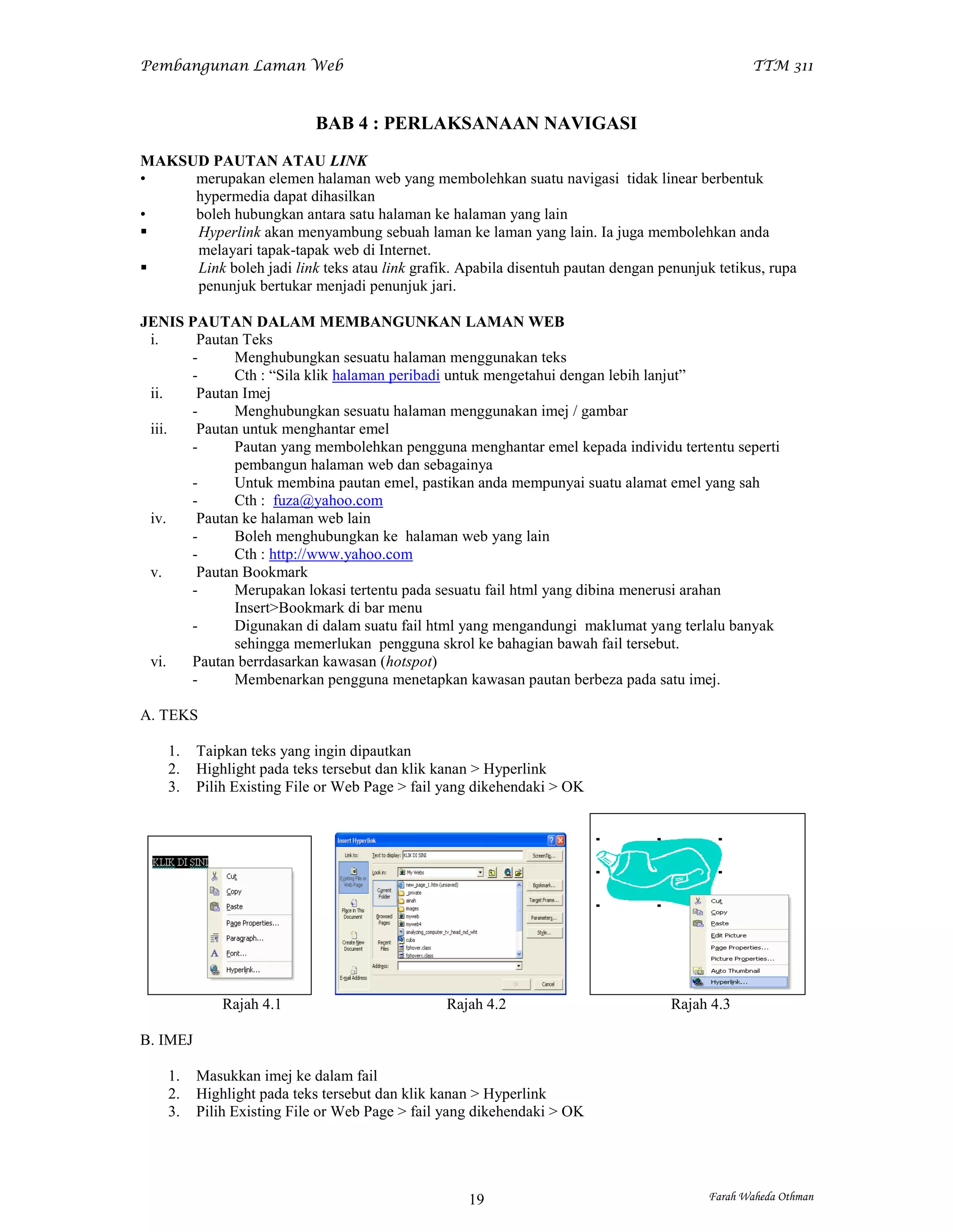 Pembangunan Laman Web                                                                          TTM 311



                            BAB 4 : PERLAKSANAAN NAVIGASI
MAKSUD PAUTAN ATAU LINK
•    merupakan elemen halaman web yang membolehkan suatu navigasi tidak linear berbentuk
     hypermedia dapat dihasilkan
•    boleh hubungkan antara satu halaman ke halaman yang lain
    Hyperlink akan menyambung sebuah laman ke laman yang lain. Ia juga membolehkan anda
     melayari tapak-tapak web di Internet.
    Link boleh jadi link teks atau link grafik. Apabila disentuh pautan dengan penunjuk tetikus, rupa
     penunjuk bertukar menjadi penunjuk jari.

JENIS PAUTAN DALAM MEMBANGUNKAN LAMAN WEB
 i.    Pautan Teks
      -     Menghubungkan sesuatu halaman menggunakan teks
      -     Cth : “Sila klik halaman peribadi untuk mengetahui dengan lebih lanjut”
 ii.   Pautan Imej
      -     Menghubungkan sesuatu halaman menggunakan imej / gambar
 iii.  Pautan untuk menghantar emel
      -     Pautan yang membolehkan pengguna menghantar emel kepada individu tertentu seperti
            pembangun halaman web dan sebagainya
      -     Untuk membina pautan emel, pastikan anda mempunyai suatu alamat emel yang sah
      -     Cth : fuza@yahoo.com
 iv.   Pautan ke halaman web lain
      -     Boleh menghubungkan ke halaman web yang lain
      -     Cth : http://www.yahoo.com
 v.    Pautan Bookmark
      -     Merupakan lokasi tertentu pada sesuatu fail html yang dibina menerusi arahan
            Insert>Bookmark di bar menu
      -     Digunakan di dalam suatu fail html yang mengandungi maklumat yang terlalu banyak
            sehingga memerlukan pengguna skrol ke bahagian bawah fail tersebut.
 vi.  Pautan berrdasarkan kawasan (hotspot)
      -     Membenarkan pengguna menetapkan kawasan pautan berbeza pada satu imej.

A. TEKS

    1.    Taipkan teks yang ingin dipautkan
    2.    Highlight pada teks tersebut dan klik kanan > Hyperlink
    3.    Pilih Existing File or Web Page > fail yang dikehendaki > OK




              Rajah 4.1                         Rajah 4.2                         Rajah 4.3

B. IMEJ

    1.    Masukkan imej ke dalam fail
    2.    Highlight pada teks tersebut dan klik kanan > Hyperlink
    3.    Pilih Existing File or Web Page > fail yang dikehendaki > OK




                                                    19                                  Farah Waheda Othman
 