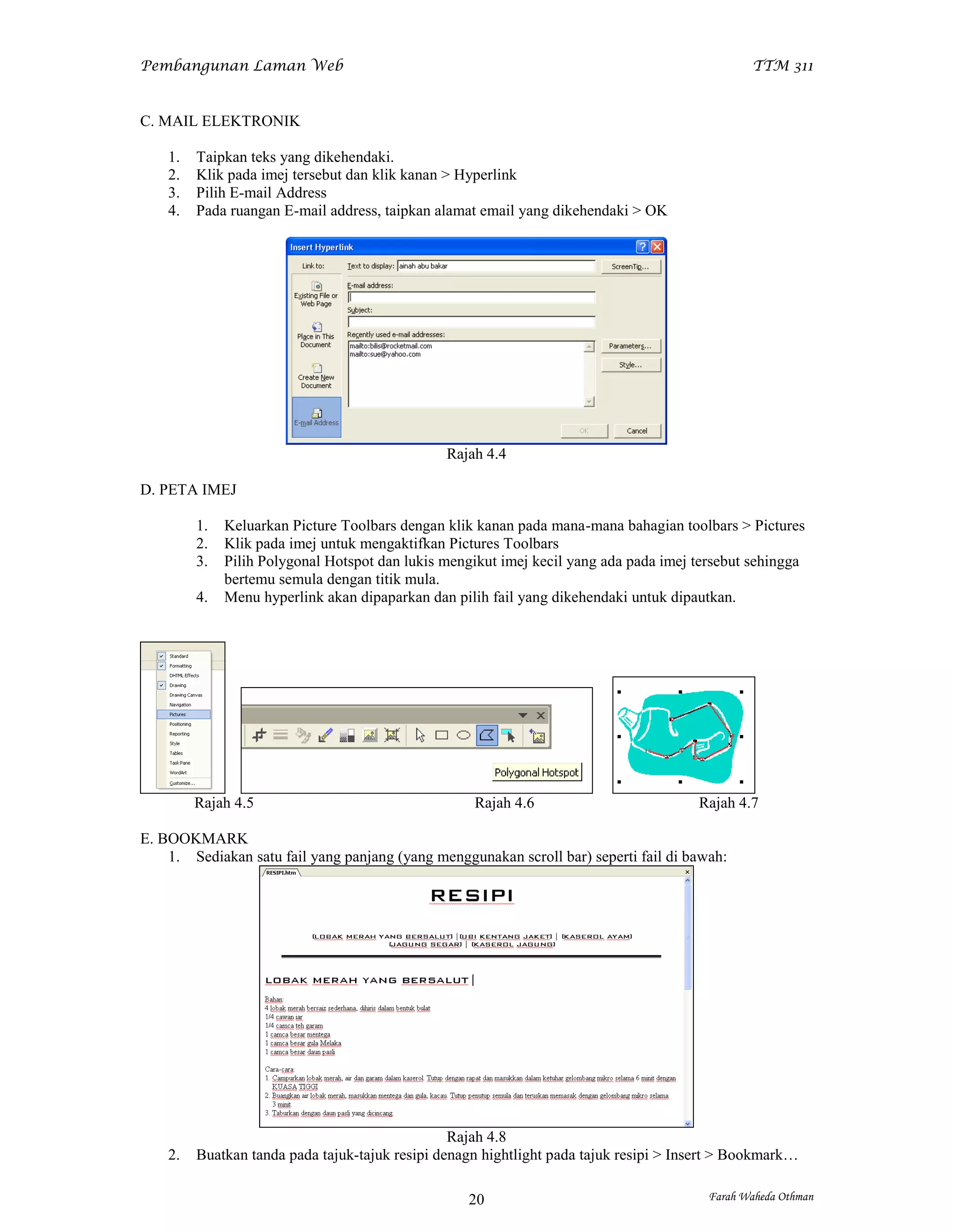 Pembangunan Laman Web                                                                           TTM 311


C. MAIL ELEKTRONIK

    1.   Taipkan teks yang dikehendaki.
    2.   Klik pada imej tersebut dan klik kanan > Hyperlink
    3.   Pilih E-mail Address
    4.   Pada ruangan E-mail address, taipkan alamat email yang dikehendaki > OK




                                                Rajah 4.4

D. PETA IMEJ

         1.   Keluarkan Picture Toolbars dengan klik kanan pada mana-mana bahagian toolbars > Pictures
         2.   Klik pada imej untuk mengaktifkan Pictures Toolbars
         3.   Pilih Polygonal Hotspot dan lukis mengikut imej kecil yang ada pada imej tersebut sehingga
              bertemu semula dengan titik mula.
         4.   Menu hyperlink akan dipaparkan dan pilih fail yang dikehendaki untuk dipautkan.




         Rajah 4.5                                  Rajah 4.6                          Rajah 4.7

E. BOOKMARK
    1. Sediakan satu fail yang panjang (yang menggunakan scroll bar) seperti fail di bawah:




                                                 Rajah 4.8
    2.   Buatkan tanda pada tajuk-tajuk resipi denagn hightlight pada tajuk resipi > Insert > Bookmark…

                                                   20                                    Farah Waheda Othman
 