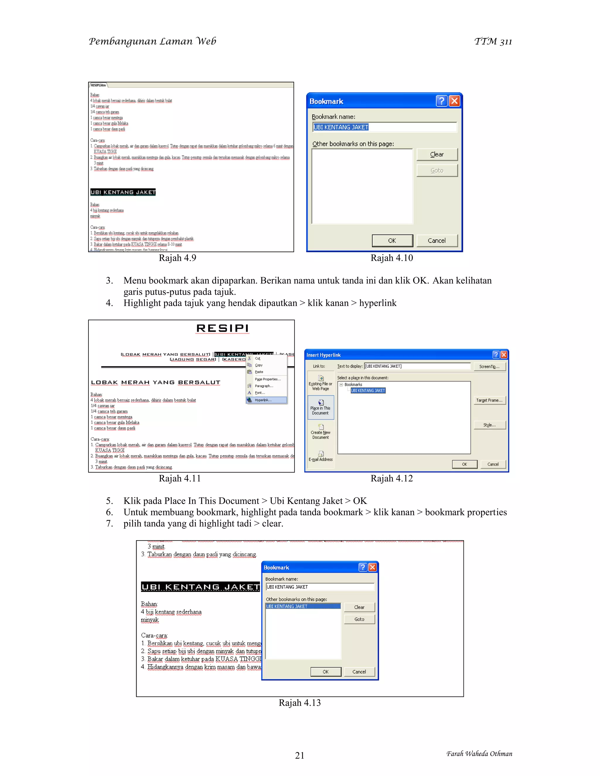 Pembangunan Laman Web                                                                     TTM 311




               Rajah 4.9                                         Rajah 4.10

  3.   Menu bookmark akan dipaparkan. Berikan nama untuk tanda ini dan klik OK. Akan kelihatan
       garis putus-putus pada tajuk.
  4.   Highlight pada tajuk yang hendak dipautkan > klik kanan > hyperlink




               Rajah 4.11                                        Rajah 4.12

  5.   Klik pada Place In This Document > Ubi Kentang Jaket > OK
  6.   Untuk membuang bookmark, highlight pada tanda bookmark > klik kanan > bookmark properties
  7.   pilih tanda yang di highlight tadi > clear.




                                           Rajah 4.13




                                               21                                  Farah Waheda Othman
 