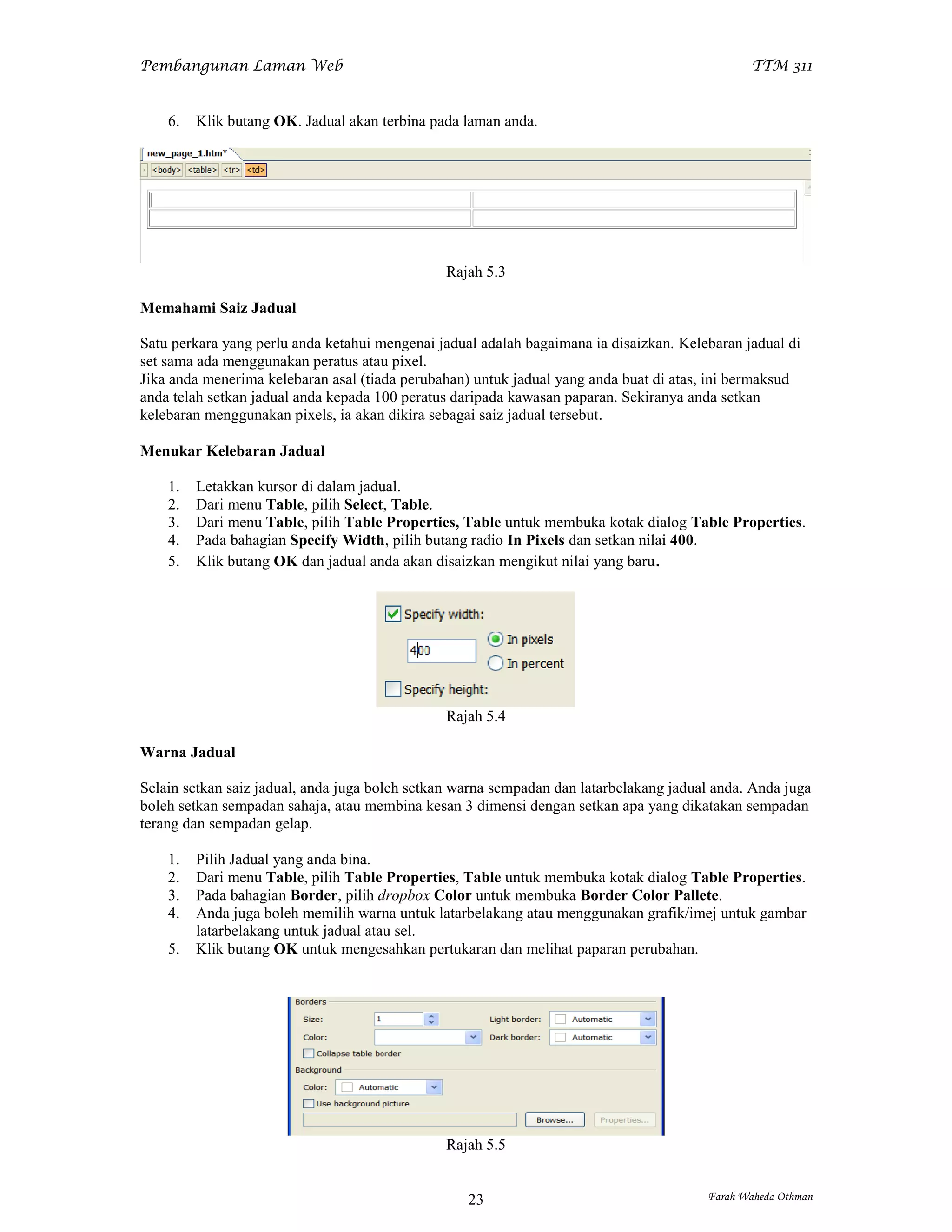 Pembangunan Laman Web                                                                          TTM 311


    6.   Klik butang OK. Jadual akan terbina pada laman anda.




                                               Rajah 5.3

Memahami Saiz Jadual

Satu perkara yang perlu anda ketahui mengenai jadual adalah bagaimana ia disaizkan. Kelebaran jadual di
set sama ada menggunakan peratus atau pixel.
Jika anda menerima kelebaran asal (tiada perubahan) untuk jadual yang anda buat di atas, ini bermaksud
anda telah setkan jadual anda kepada 100 peratus daripada kawasan paparan. Sekiranya anda setkan
kelebaran menggunakan pixels, ia akan dikira sebagai saiz jadual tersebut.

Menukar Kelebaran Jadual

    1.   Letakkan kursor di dalam jadual.
    2.   Dari menu Table, pilih Select, Table.
    3.   Dari menu Table, pilih Table Properties, Table untuk membuka kotak dialog Table Properties.
    4.   Pada bahagian Specify Width, pilih butang radio In Pixels dan setkan nilai 400.
    5.   Klik butang OK dan jadual anda akan disaizkan mengikut nilai yang baru.




                                               Rajah 5.4

Warna Jadual

Selain setkan saiz jadual, anda juga boleh setkan warna sempadan dan latarbelakang jadual anda. Anda juga
boleh setkan sempadan sahaja, atau membina kesan 3 dimensi dengan setkan apa yang dikatakan sempadan
terang dan sempadan gelap.

    1.   Pilih Jadual yang anda bina.
    2.   Dari menu Table, pilih Table Properties, Table untuk membuka kotak dialog Table Properties.
    3.   Pada bahagian Border, pilih dropbox Color untuk membuka Border Color Pallete.
    4.   Anda juga boleh memilih warna untuk latarbelakang atau menggunakan grafik/imej untuk gambar
         latarbelakang untuk jadual atau sel.
    5.   Klik butang OK untuk mengesahkan pertukaran dan melihat paparan perubahan.




                                               Rajah 5.5


                                                   23                                   Farah Waheda Othman
 