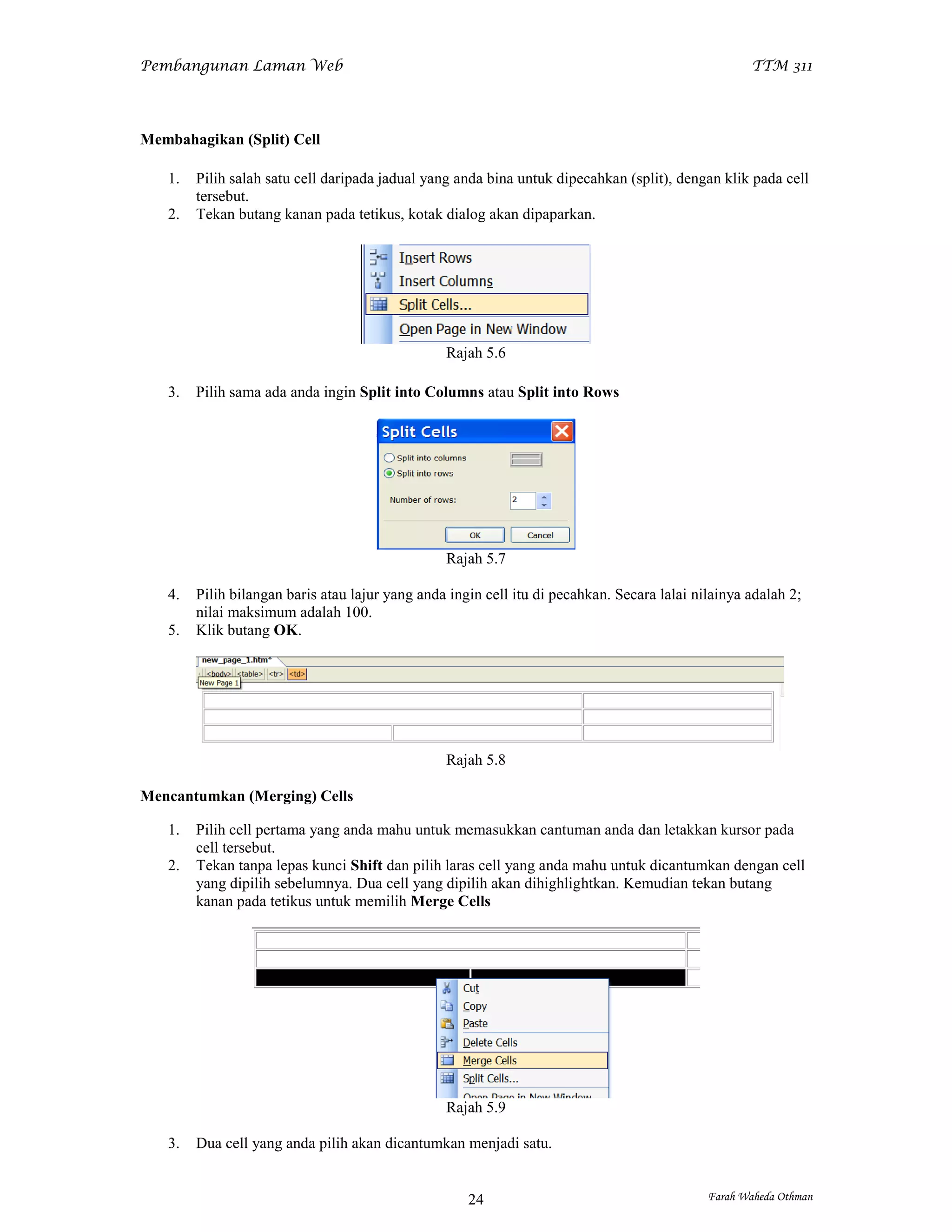 Pembangunan Laman Web                                                                               TTM 311




Membahagikan (Split) Cell

   1.   Pilih salah satu cell daripada jadual yang anda bina untuk dipecahkan (split), dengan klik pada cell
        tersebut.
   2.   Tekan butang kanan pada tetikus, kotak dialog akan dipaparkan.




                                                 Rajah 5.6

   3.   Pilih sama ada anda ingin Split into Columns atau Split into Rows




                                                 Rajah 5.7

   4.   Pilih bilangan baris atau lajur yang anda ingin cell itu di pecahkan. Secara lalai nilainya adalah 2;
        nilai maksimum adalah 100.
   5.   Klik butang OK.




                                                 Rajah 5.8

Mencantumkan (Merging) Cells

   1.   Pilih cell pertama yang anda mahu untuk memasukkan cantuman anda dan letakkan kursor pada
        cell tersebut.
   2.   Tekan tanpa lepas kunci Shift dan pilih laras cell yang anda mahu untuk dicantumkan dengan cell
        yang dipilih sebelumnya. Dua cell yang dipilih akan dihighlightkan. Kemudian tekan butang
        kanan pada tetikus untuk memilih Merge Cells




                                                 Rajah 5.9

   3.   Dua cell yang anda pilih akan dicantumkan menjadi satu.


                                                     24                                      Farah Waheda Othman
 