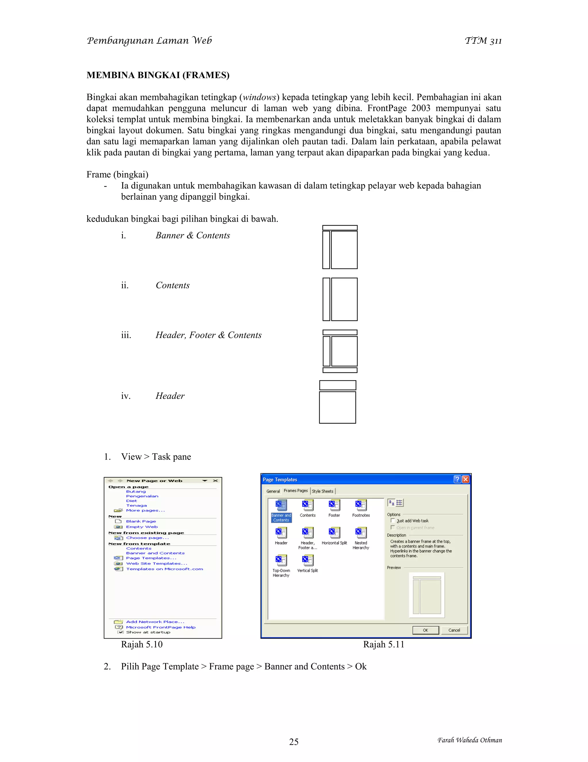 Pembangunan Laman Web                                                                        TTM 311


MEMBINA BINGKAI (FRAMES)

Bingkai akan membahagikan tetingkap (windows) kepada tetingkap yang lebih kecil. Pembahagian ini akan
dapat memudahkan pengguna meluncur di laman web yang dibina. FrontPage 2003 mempunyai satu
koleksi templat untuk membina bingkai. Ia membenarkan anda untuk meletakkan banyak bingkai di dalam
bingkai layout dokumen. Satu bingkai yang ringkas mengandungi dua bingkai, satu mengandungi pautan
dan satu lagi memaparkan laman yang dijalinkan oleh pautan tadi. Dalam lain perkataan, apabila pelawat
klik pada pautan di bingkai yang pertama, laman yang terpaut akan dipaparkan pada bingkai yang kedua.

Frame (bingkai)
    - Ia digunakan untuk membahagikan kawasan di dalam tetingkap pelayar web kepada bahagian
        berlainan yang dipanggil bingkai.

kedudukan bingkai bagi pilihan bingkai di bawah.
         i.      Banner & Contents




         ii.     Contents




         iii.    Header, Footer & Contents




         iv.     Header




    1.   View > Task pane




         Rajah 5.10                                                 Rajah 5.11

    2.   Pilih Page Template > Frame page > Banner and Contents > Ok




                                                   25                                 Farah Waheda Othman
 