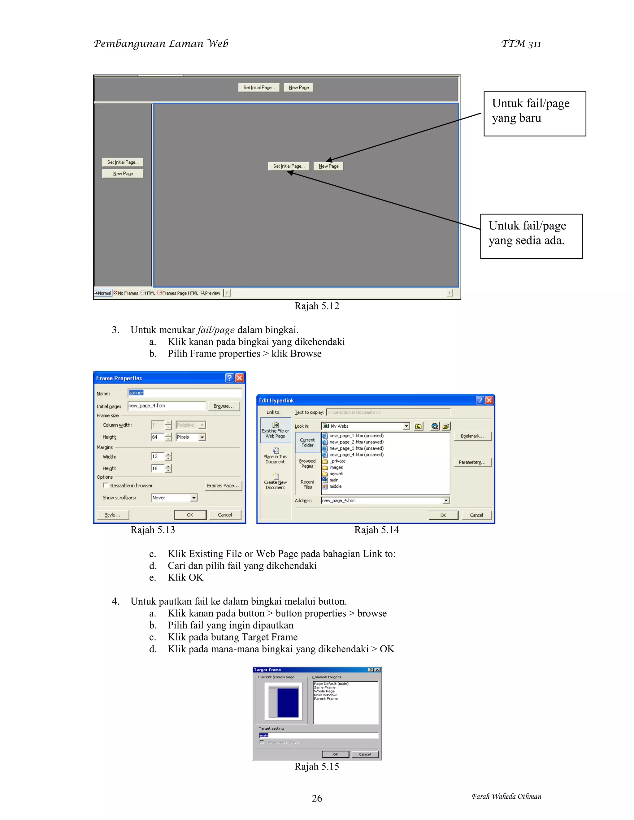 Pembangunan Laman Web                                                          TTM 311




                                                                             Untuk fail/page
                                                                             yang baru




                                                                            Untuk fail/page
                                                                            yang sedia ada.




                                             Rajah 5.12

  3.   Untuk menukar fail/page dalam bingkai.
           a. Klik kanan pada bingkai yang dikehendaki
           b. Pilih Frame properties > klik Browse




       Rajah 5.13                                          Rajah 5.14

           c.   Klik Existing File or Web Page pada bahagian Link to:
           d.   Cari dan pilih fail yang dikehendaki
           e.   Klik OK

  4.   Untuk pautkan fail ke dalam bingkai melalui button.
           a. Klik kanan pada button > button properties > browse
           b. Pilih fail yang ingin dipautkan
           c. Klik pada butang Target Frame
           d. Klik pada mana-mana bingkai yang dikehendaki > OK




                                             Rajah 5.15


                                                 26                     Farah Waheda Othman
 