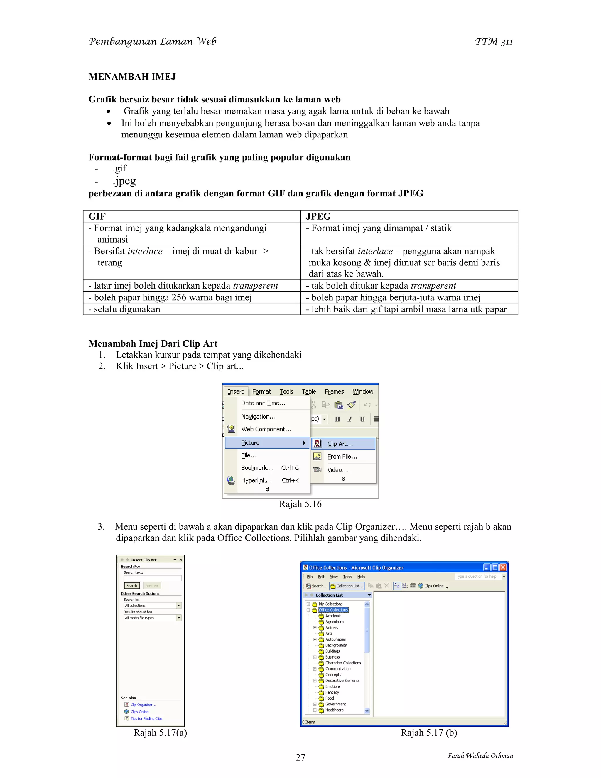 Pembangunan Laman Web                                                                                 TTM 311


MENAMBAH IMEJ

Grafik bersaiz besar tidak sesuai dimasukkan ke laman web
    Grafik yang terlalu besar memakan masa yang agak lama untuk di beban ke bawah
    Ini boleh menyebabkan pengunjung berasa bosan dan meninggalkan laman web anda tanpa
       menunggu kesemua elemen dalam laman web dipaparkan

Format-format bagi fail grafik yang paling popular digunakan
 - .gif
 - .jpeg
perbezaan di antara grafik dengan format GIF dan grafik dengan format JPEG

GIF                                                        JPEG
- Format imej yang kadangkala mengandungi                  - Format imej yang dimampat / statik
   animasi
- Bersifat interlace – imej di muat dr kabur ->            - tak bersifat interlace – pengguna akan nampak
   terang                                                   muka kosong & imej dimuat scr baris demi baris
                                                            dari atas ke bawah.
- latar imej boleh ditukarkan kepada transperent           - tak boleh ditukar kepada transperent
- boleh papar hingga 256 warna bagi imej                   - boleh papar hingga berjuta-juta warna imej
- selalu digunakan                                         - lebih baik dari gif tapi ambil masa lama utk papar


Menambah Imej Dari Clip Art
 1. Letakkan kursur pada tempat yang dikehendaki
 2. Klik Insert > Picture > Clip art...




                                                   Rajah 5.16

  3.   Menu seperti di bawah a akan dipaparkan dan klik pada Clip Organizer…. Menu seperti rajah b akan
       dipaparkan dan klik pada Office Collections. Pilihlah gambar yang dihendaki.




           Rajah 5.17(a)                                                           Rajah 5.17 (b)

                                                      27                                       Farah Waheda Othman
 