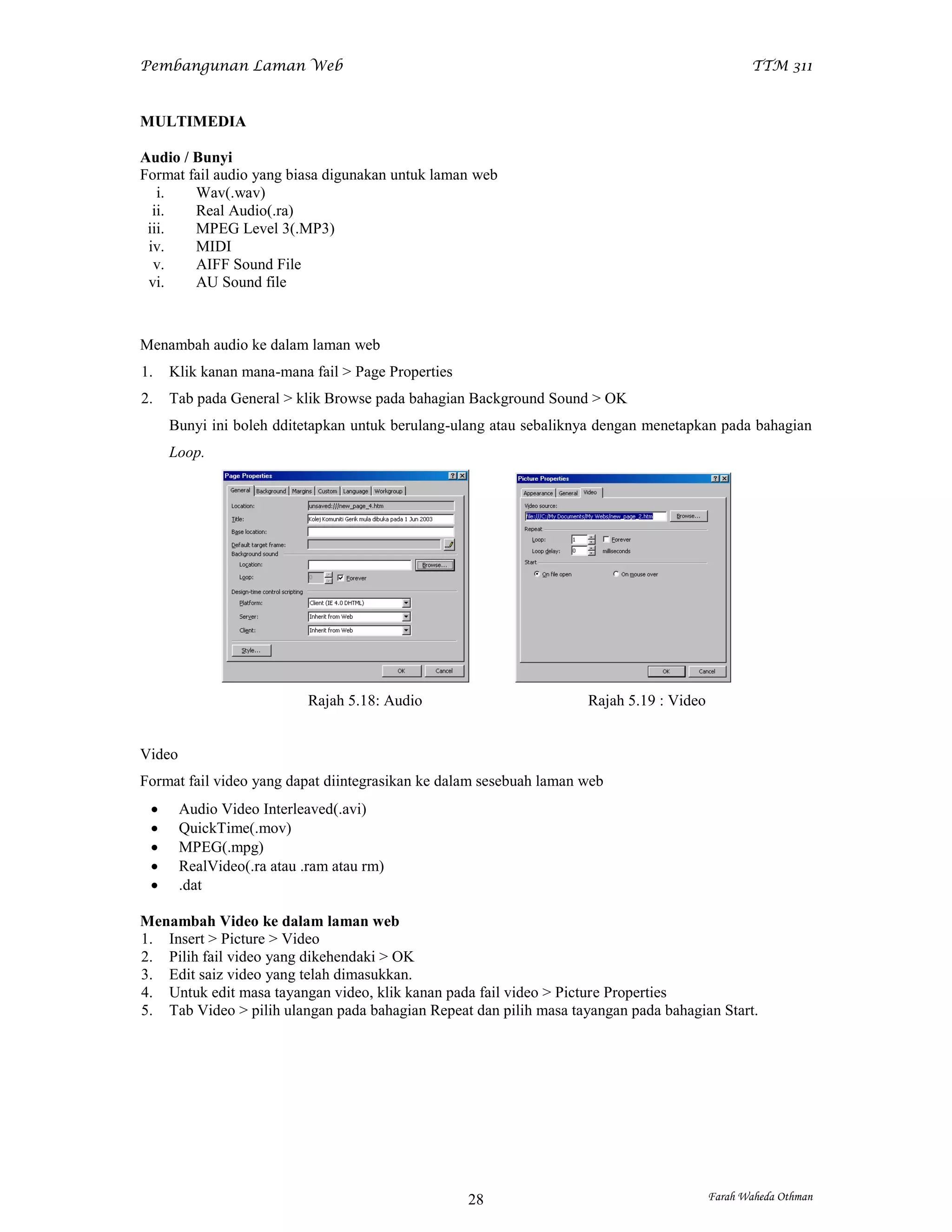 Pembangunan Laman Web                                                                           TTM 311


MULTIMEDIA

Audio / Bunyi
Format fail audio yang biasa digunakan untuk laman web
   i.   Wav(.wav)
  ii.   Real Audio(.ra)
 iii.   MPEG Level 3(.MP3)
 iv.    MIDI
  v.    AIFF Sound File
 vi.    AU Sound file



Menambah audio ke dalam laman web
1.   Klik kanan mana-mana fail > Page Properties
2.   Tab pada General > klik Browse pada bahagian Background Sound > OK
     Bunyi ini boleh dditetapkan untuk berulang-ulang atau sebaliknya dengan menetapkan pada bahagian
     Loop.




                            Rajah 5.18: Audio                       Rajah 5.19 : Video


Video
Format fail video yang dapat diintegrasikan ke dalam sesebuah laman web
       Audio Video Interleaved(.avi)
       QuickTime(.mov)
       MPEG(.mpg)
       RealVideo(.ra atau .ram atau rm)
       .dat

Menambah Video ke dalam laman web
1. Insert > Picture > Video
2. Pilih fail video yang dikehendaki > OK
3. Edit saiz video yang telah dimasukkan.
4. Untuk edit masa tayangan video, klik kanan pada fail video > Picture Properties
5. Tab Video > pilih ulangan pada bahagian Repeat dan pilih masa tayangan pada bahagian Start.




                                                   28                                    Farah Waheda Othman
 