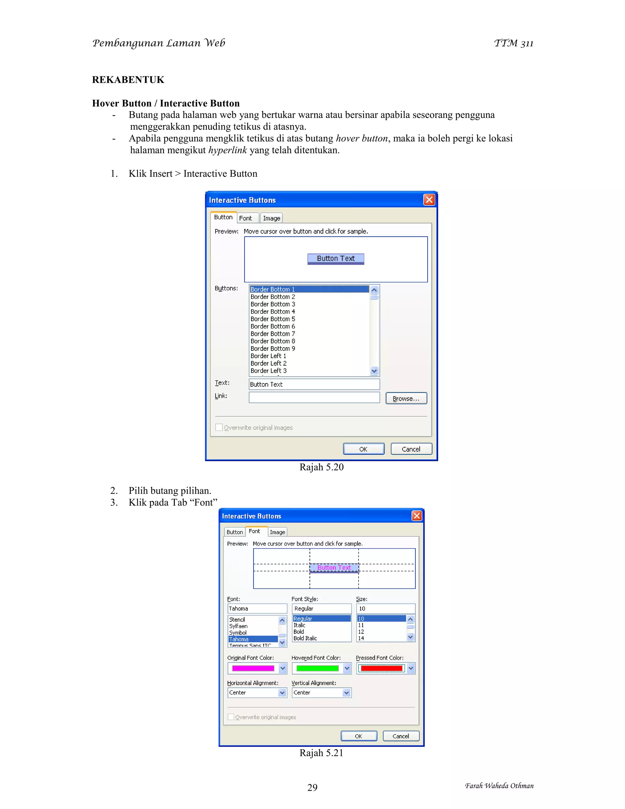 Pembangunan Laman Web                                                                       TTM 311


REKABENTUK

Hover Button / Interactive Button
   - Butang pada halaman web yang bertukar warna atau bersinar apabila seseorang pengguna
       menggerakkan penuding tetikus di atasnya.
   - Apabila pengguna mengklik tetikus di atas butang hover button, maka ia boleh pergi ke lokasi
       halaman mengikut hyperlink yang telah ditentukan.

    1.   Klik Insert > Interactive Button




                                               Rajah 5.20

    2.   Pilih butang pilihan.
    3.   Klik pada Tab “Font”




                                               Rajah 5.21


                                                 29                                  Farah Waheda Othman
 