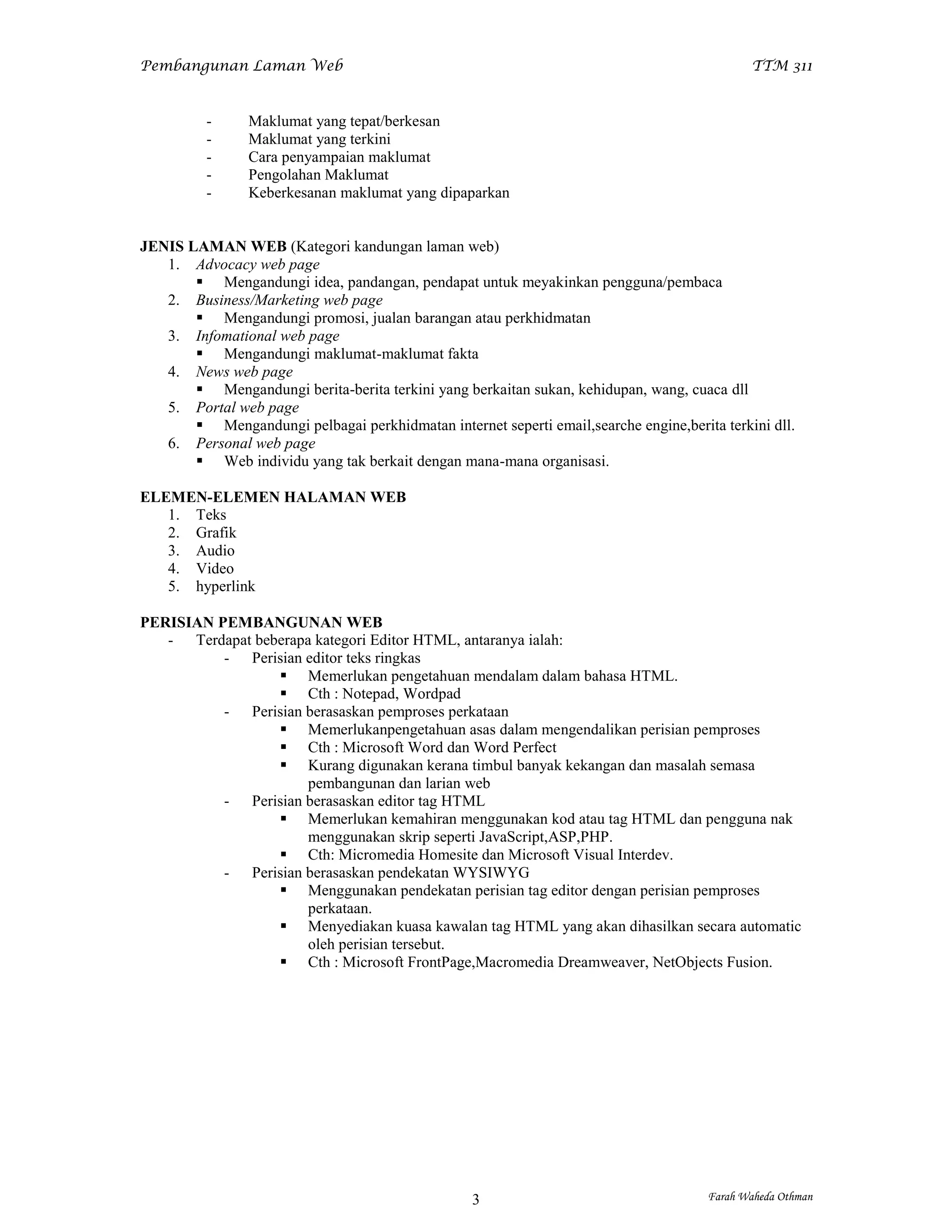 Pembangunan Laman Web                                                                        TTM 311


          -     Maklumat yang tepat/berkesan
          -     Maklumat yang terkini
          -     Cara penyampaian maklumat
          -     Pengolahan Maklumat
          -     Keberkesanan maklumat yang dipaparkan


JENIS LAMAN WEB (Kategori kandungan laman web)
   1. Advocacy web page
        Mengandungi idea, pandangan, pendapat untuk meyakinkan pengguna/pembaca
   2. Business/Marketing web page
        Mengandungi promosi, jualan barangan atau perkhidmatan
   3. Infomational web page
        Mengandungi maklumat-maklumat fakta
   4. News web page
        Mengandungi berita-berita terkini yang berkaitan sukan, kehidupan, wang, cuaca dll
   5. Portal web page
        Mengandungi pelbagai perkhidmatan internet seperti email,searche engine,berita terkini dll.
   6. Personal web page
        Web individu yang tak berkait dengan mana-mana organisasi.

ELEMEN-ELEMEN HALAMAN WEB
   1. Teks
   2. Grafik
   3. Audio
   4. Video
   5. hyperlink

PERISIAN PEMBANGUNAN WEB
   - Terdapat beberapa kategori Editor HTML, antaranya ialah:
          - Perisian editor teks ringkas
                  Memerlukan pengetahuan mendalam dalam bahasa HTML.
                  Cth : Notepad, Wordpad
          - Perisian berasaskan pemproses perkataan
                  Memerlukanpengetahuan asas dalam mengendalikan perisian pemproses
                  Cth : Microsoft Word dan Word Perfect
                  Kurang digunakan kerana timbul banyak kekangan dan masalah semasa
                      pembangunan dan larian web
          - Perisian berasaskan editor tag HTML
                  Memerlukan kemahiran menggunakan kod atau tag HTML dan pengguna nak
                      menggunakan skrip seperti JavaScript,ASP,PHP.
                  Cth: Micromedia Homesite dan Microsoft Visual Interdev.
          - Perisian berasaskan pendekatan WYSIWYG
                  Menggunakan pendekatan perisian tag editor dengan perisian pemproses
                      perkataan.
                  Menyediakan kuasa kawalan tag HTML yang akan dihasilkan secara automatic
                      oleh perisian tersebut.
                  Cth : Microsoft FrontPage,Macromedia Dreamweaver, NetObjects Fusion.




                                                  3                                   Farah Waheda Othman
 