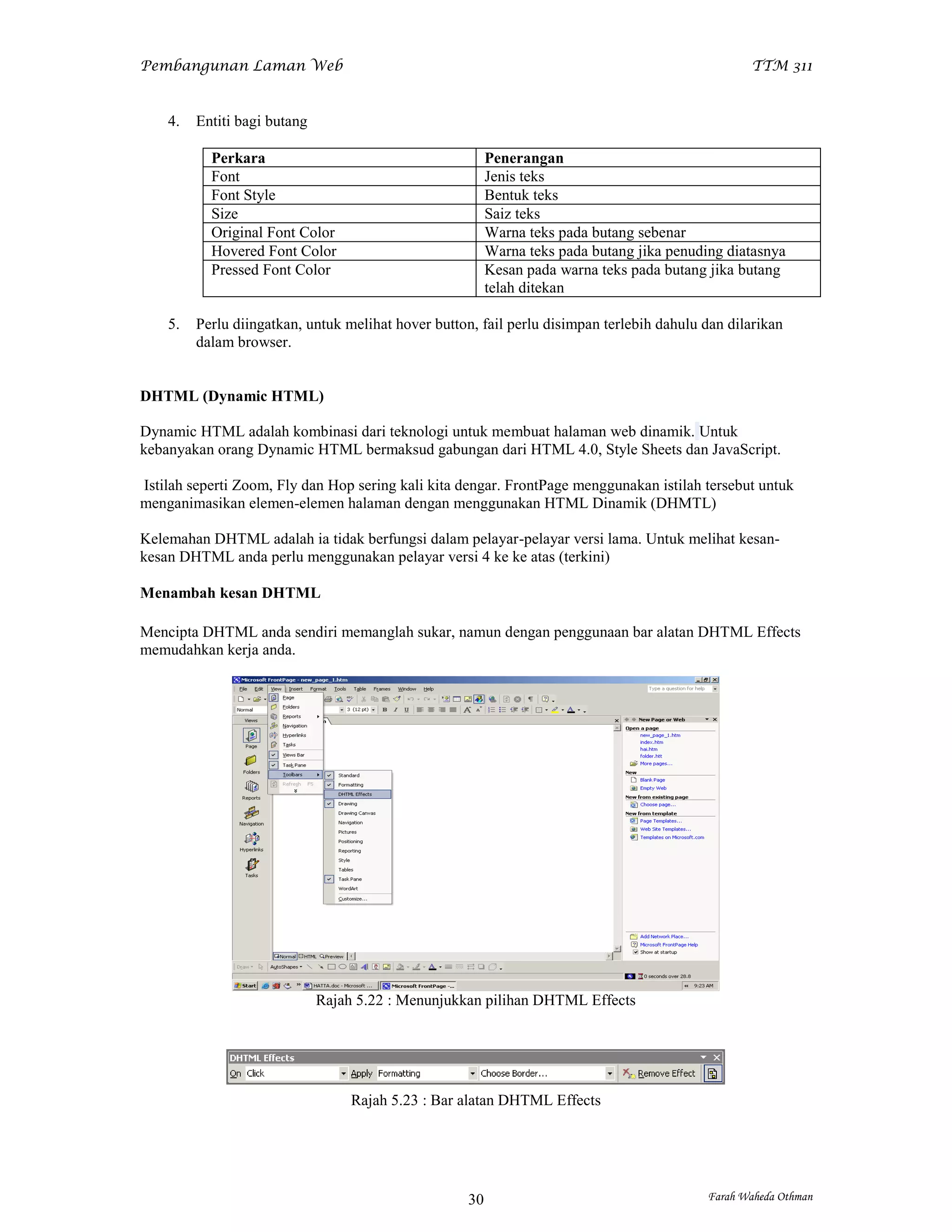 Pembangunan Laman Web                                                                              TTM 311


    4.   Entiti bagi butang

           Perkara                                        Penerangan
           Font                                           Jenis teks
           Font Style                                     Bentuk teks
           Size                                           Saiz teks
           Original Font Color                            Warna teks pada butang sebenar
           Hovered Font Color                             Warna teks pada butang jika penuding diatasnya
           Pressed Font Color                             Kesan pada warna teks pada butang jika butang
                                                          telah ditekan

    5.   Perlu diingatkan, untuk melihat hover button, fail perlu disimpan terlebih dahulu dan dilarikan
         dalam browser.


DHTML (Dynamic HTML)

Dynamic HTML adalah kombinasi dari teknologi untuk membuat halaman web dinamik. Untuk
kebanyakan orang Dynamic HTML bermaksud gabungan dari HTML 4.0, Style Sheets dan JavaScript.

Istilah seperti Zoom, Fly dan Hop sering kali kita dengar. FrontPage menggunakan istilah tersebut untuk
menganimasikan elemen-elemen halaman dengan menggunakan HTML Dinamik (DHMTL)

Kelemahan DHTML adalah ia tidak berfungsi dalam pelayar-pelayar versi lama. Untuk melihat kesan-
kesan DHTML anda perlu menggunakan pelayar versi 4 ke ke atas (terkini)

Menambah kesan DHTML

Mencipta DHTML anda sendiri memanglah sukar, namun dengan penggunaan bar alatan DHTML Effects
memudahkan kerja anda.




                              Rajah 5.22 : Menunjukkan pilihan DHTML Effects




                                   Rajah 5.23 : Bar alatan DHTML Effects




                                                     30                                     Farah Waheda Othman
 