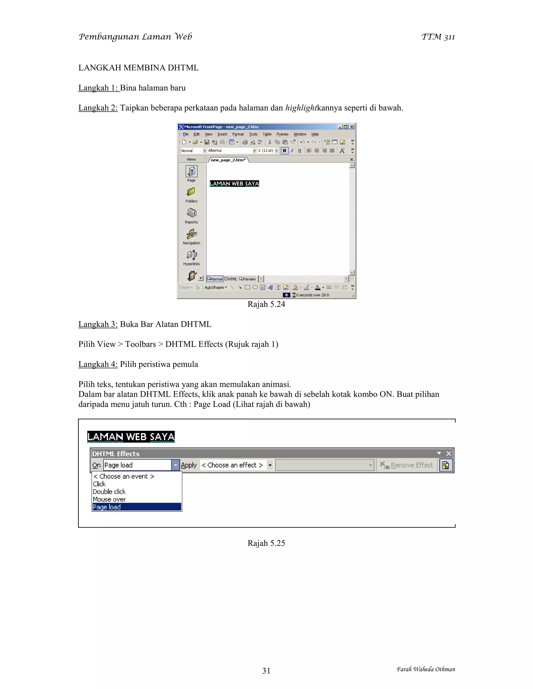 Pembangunan Laman Web                                                                        TTM 311


LANGKAH MEMBINA DHTML

Langkah 1: Bina halaman baru

Langkah 2: Taipkan beberapa perkataan pada halaman dan highlightkannya seperti di bawah.




                                             Rajah 5.24

Langkah 3: Buka Bar Alatan DHTML

Pilih View > Toolbars > DHTML Effects (Rujuk rajah 1)

Langkah 4: Pilih peristiwa pemula

Pilih teks, tentukan peristiwa yang akan memulakan animasi.
Dalam bar alatan DHTML Effects, klik anak panah ke bawah di sebelah kotak kombo ON. Buat pilihan
daripada menu jatuh turun. Cth : Page Load (Lihat rajah di bawah)




                                             Rajah 5.25




                                                 31                                   Farah Waheda Othman
 