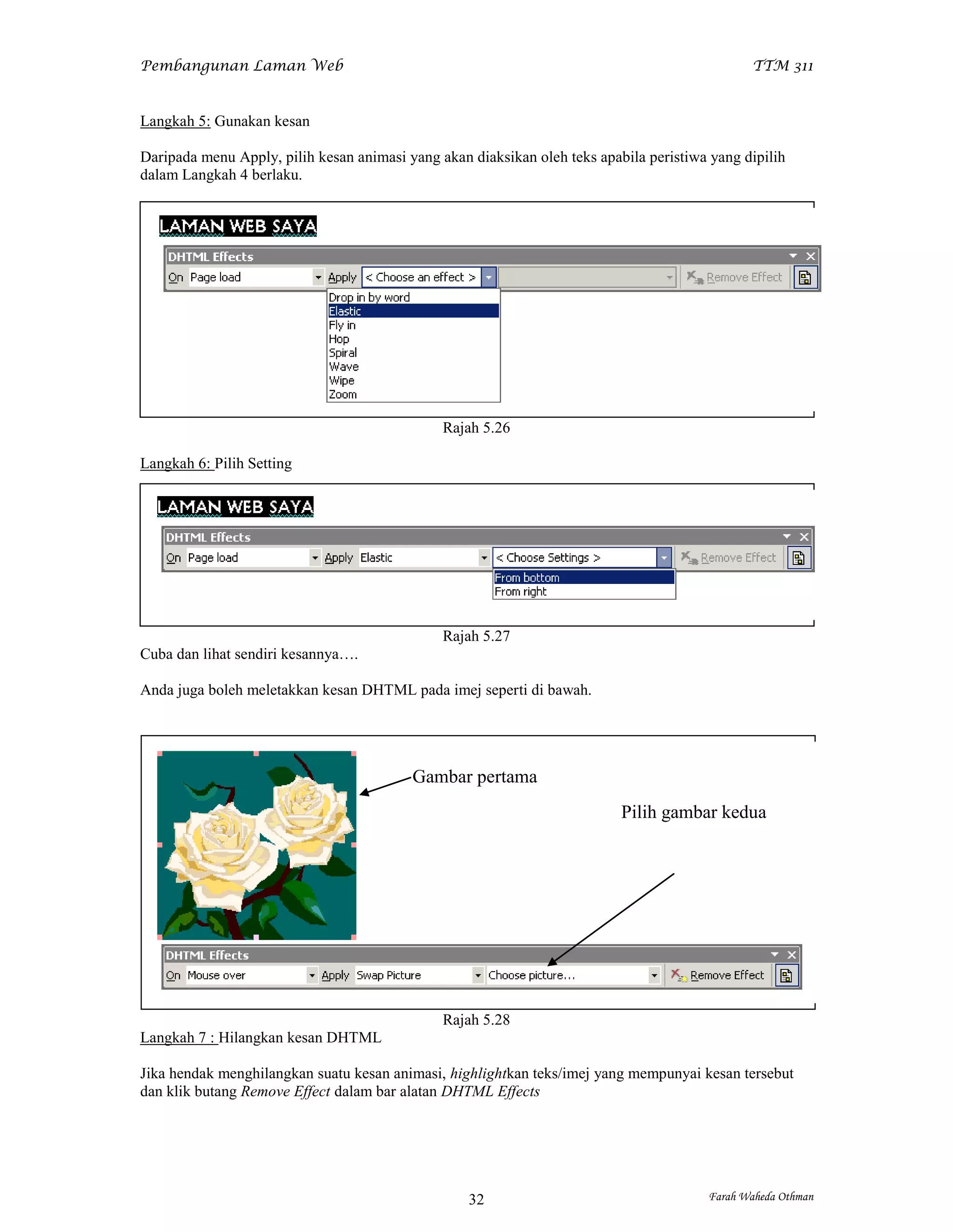 Pembangunan Laman Web                                                                          TTM 311


Langkah 5: Gunakan kesan

Daripada menu Apply, pilih kesan animasi yang akan diaksikan oleh teks apabila peristiwa yang dipilih
dalam Langkah 4 berlaku.




                                               Rajah 5.26

Langkah 6: Pilih Setting




                                               Rajah 5.27
Cuba dan lihat sendiri kesannya….

Anda juga boleh meletakkan kesan DHTML pada imej seperti di bawah.




                                          Gambar pertama
                                                                           Pilih gambar kedua




                                               Rajah 5.28
Langkah 7 : Hilangkan kesan DHTML

Jika hendak menghilangkan suatu kesan animasi, highlightkan teks/imej yang mempunyai kesan tersebut
dan klik butang Remove Effect dalam bar alatan DHTML Effects




                                                   32                                   Farah Waheda Othman
 