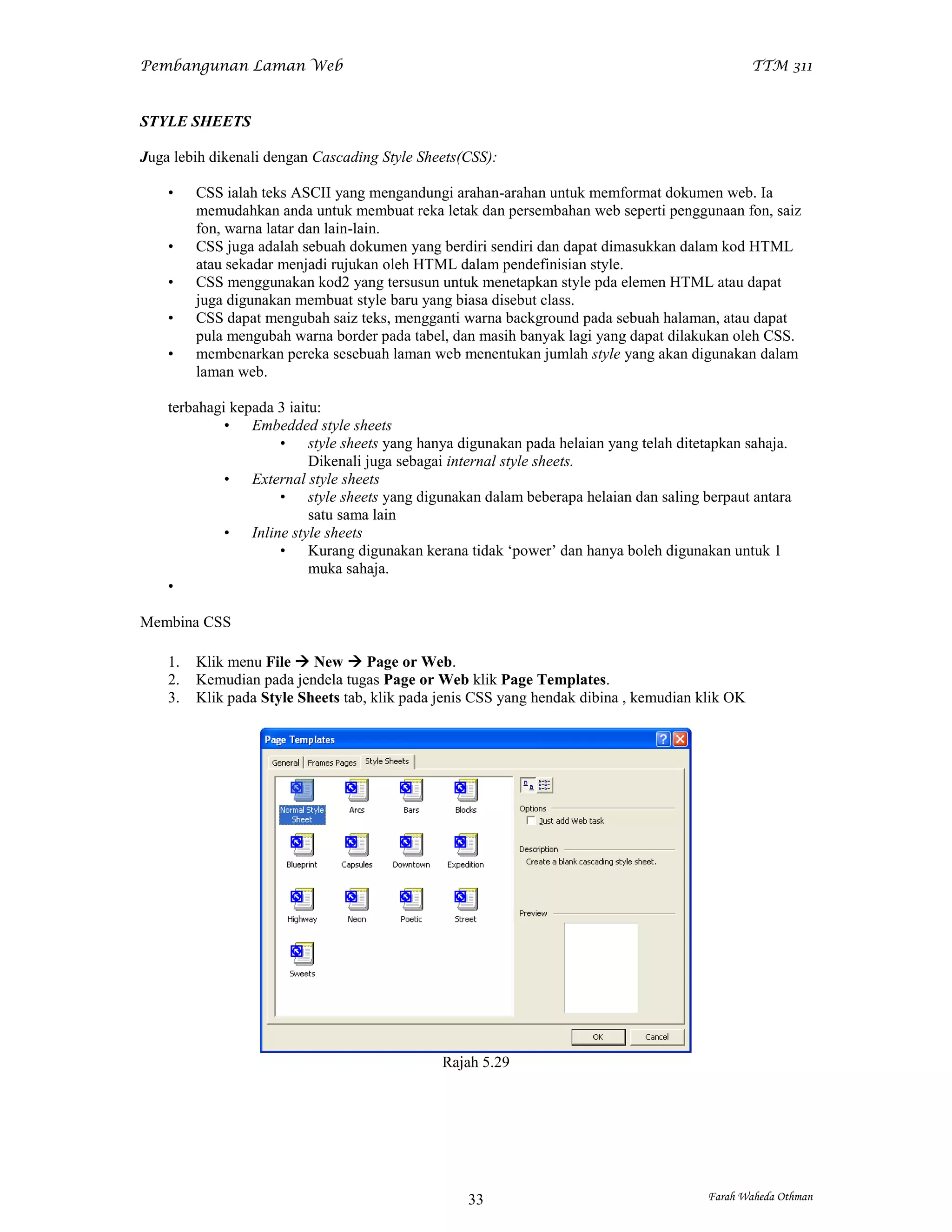 Pembangunan Laman Web                                                                            TTM 311


STYLE SHEETS

Juga lebih dikenali dengan Cascading Style Sheets(CSS):

    •    CSS ialah teks ASCII yang mengandungi arahan-arahan untuk memformat dokumen web. Ia
         memudahkan anda untuk membuat reka letak dan persembahan web seperti penggunaan fon, saiz
         fon, warna latar dan lain-lain.
    •    CSS juga adalah sebuah dokumen yang berdiri sendiri dan dapat dimasukkan dalam kod HTML
         atau sekadar menjadi rujukan oleh HTML dalam pendefinisian style.
    •    CSS menggunakan kod2 yang tersusun untuk menetapkan style pda elemen HTML atau dapat
         juga digunakan membuat style baru yang biasa disebut class.
    •    CSS dapat mengubah saiz teks, mengganti warna background pada sebuah halaman, atau dapat
         pula mengubah warna border pada tabel, dan masih banyak lagi yang dapat dilakukan oleh CSS.
    •    membenarkan pereka sesebuah laman web menentukan jumlah style yang akan digunakan dalam
         laman web.

    terbahagi kepada 3 iaitu:
             • Embedded style sheets
                     • style sheets yang hanya digunakan pada helaian yang telah ditetapkan sahaja.
                           Dikenali juga sebagai internal style sheets.
             • External style sheets
                     • style sheets yang digunakan dalam beberapa helaian dan saling berpaut antara
                           satu sama lain
             • Inline style sheets
                     • Kurang digunakan kerana tidak ‘power’ dan hanya boleh digunakan untuk 1
                           muka sahaja.
    •

Membina CSS

    1.   Klik menu File  New  Page or Web.
    2.   Kemudian pada jendela tugas Page or Web klik Page Templates.
    3.   Klik pada Style Sheets tab, klik pada jenis CSS yang hendak dibina , kemudian klik OK




                                               Rajah 5.29




                                                   33                                   Farah Waheda Othman
 
