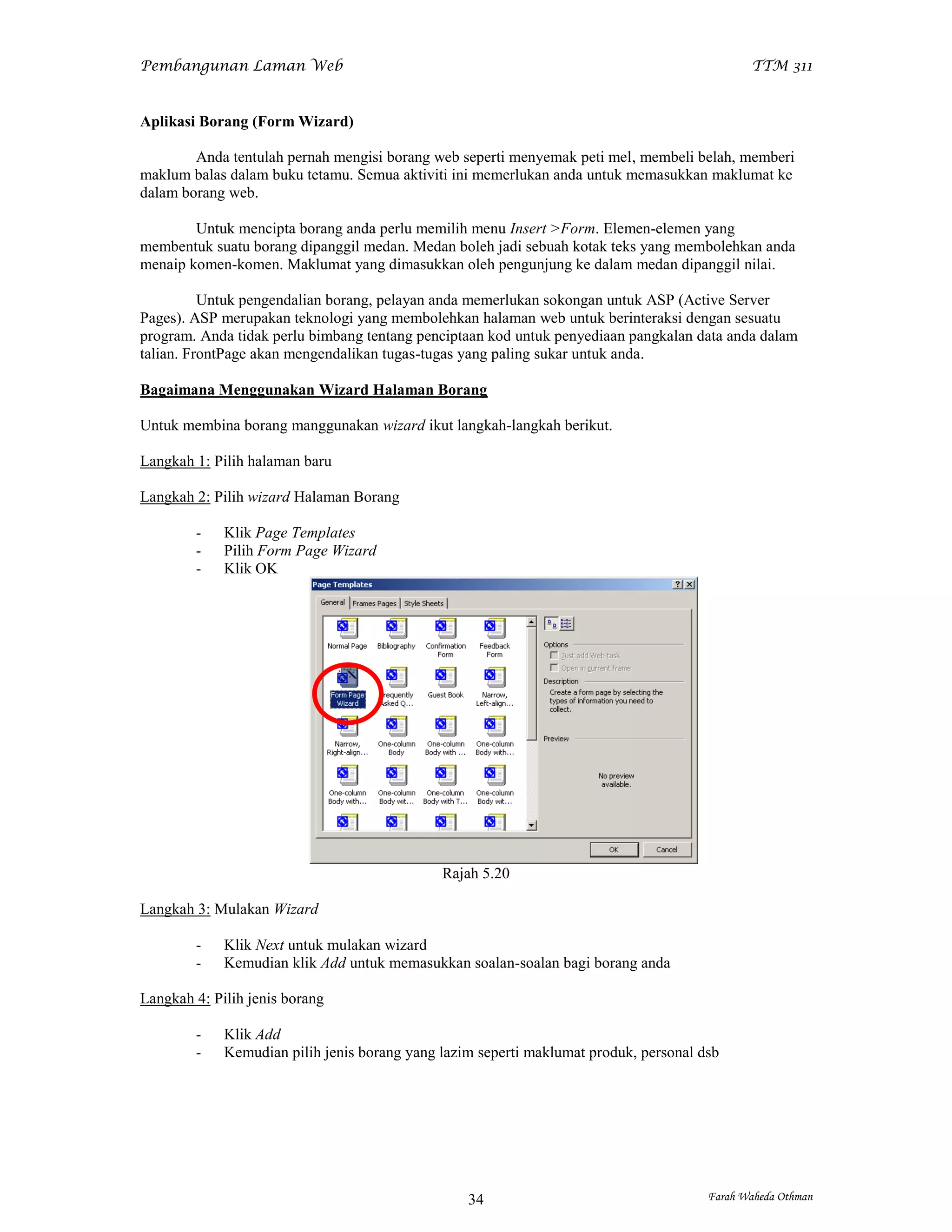 Pembangunan Laman Web                                                                         TTM 311


Aplikasi Borang (Form Wizard)

        Anda tentulah pernah mengisi borang web seperti menyemak peti mel, membeli belah, memberi
maklum balas dalam buku tetamu. Semua aktiviti ini memerlukan anda untuk memasukkan maklumat ke
dalam borang web.

        Untuk mencipta borang anda perlu memilih menu Insert >Form. Elemen-elemen yang
membentuk suatu borang dipanggil medan. Medan boleh jadi sebuah kotak teks yang membolehkan anda
menaip komen-komen. Maklumat yang dimasukkan oleh pengunjung ke dalam medan dipanggil nilai.

          Untuk pengendalian borang, pelayan anda memerlukan sokongan untuk ASP (Active Server
Pages). ASP merupakan teknologi yang membolehkan halaman web untuk berinteraksi dengan sesuatu
program. Anda tidak perlu bimbang tentang penciptaan kod untuk penyediaan pangkalan data anda dalam
talian. FrontPage akan mengendalikan tugas-tugas yang paling sukar untuk anda.

Bagaimana Menggunakan Wizard Halaman Borang

Untuk membina borang manggunakan wizard ikut langkah-langkah berikut.

Langkah 1: Pilih halaman baru

Langkah 2: Pilih wizard Halaman Borang

        -    Klik Page Templates
        -    Pilih Form Page Wizard
        -    Klik OK




                                              Rajah 5.20

Langkah 3: Mulakan Wizard

        -    Klik Next untuk mulakan wizard
        -    Kemudian klik Add untuk memasukkan soalan-soalan bagi borang anda

Langkah 4: Pilih jenis borang

        -    Klik Add
        -    Kemudian pilih jenis borang yang lazim seperti maklumat produk, personal dsb




                                                  34                                   Farah Waheda Othman
 