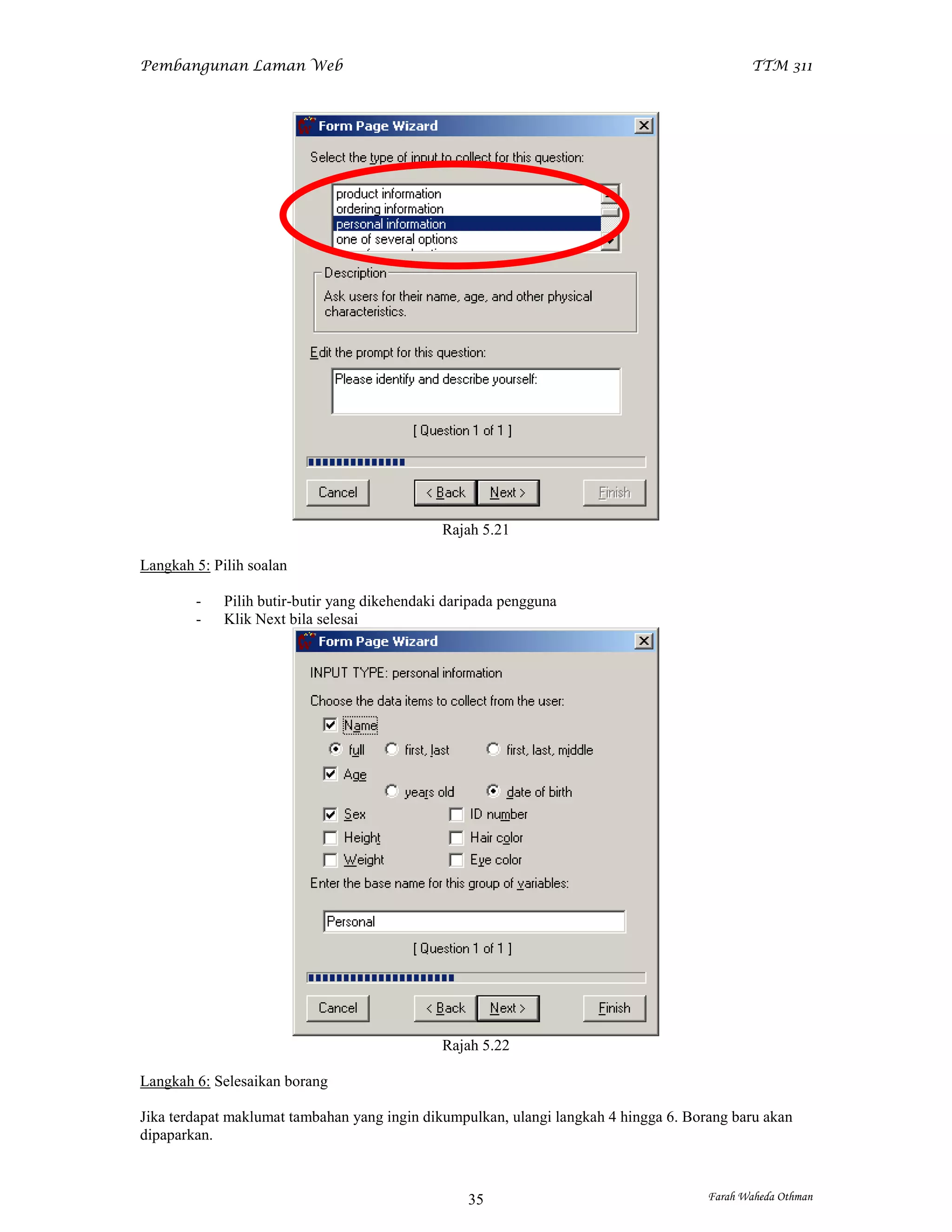 Pembangunan Laman Web                                                                        TTM 311




                                               Rajah 5.21

Langkah 5: Pilih soalan

        -    Pilih butir-butir yang dikehendaki daripada pengguna
        -    Klik Next bila selesai




                                               Rajah 5.22

Langkah 6: Selesaikan borang

Jika terdapat maklumat tambahan yang ingin dikumpulkan, ulangi langkah 4 hingga 6. Borang baru akan
dipaparkan.



                                                   35                                 Farah Waheda Othman
 