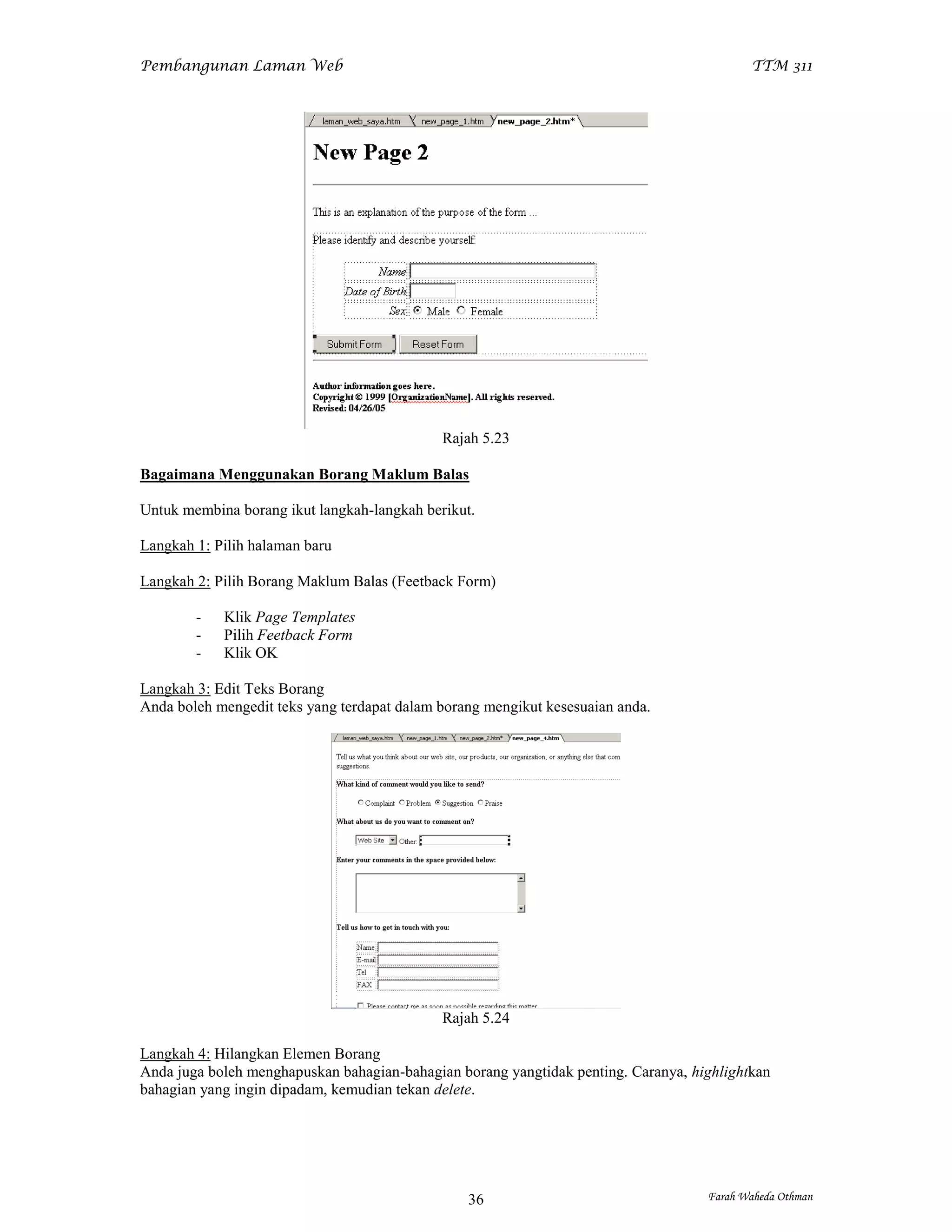 Pembangunan Laman Web                                                                      TTM 311




                                             Rajah 5.23

Bagaimana Menggunakan Borang Maklum Balas

Untuk membina borang ikut langkah-langkah berikut.

Langkah 1: Pilih halaman baru

Langkah 2: Pilih Borang Maklum Balas (Feetback Form)

        -   Klik Page Templates
        -   Pilih Feetback Form
        -   Klik OK

Langkah 3: Edit Teks Borang
Anda boleh mengedit teks yang terdapat dalam borang mengikut kesesuaian anda.




                                             Rajah 5.24

Langkah 4: Hilangkan Elemen Borang
Anda juga boleh menghapuskan bahagian-bahagian borang yangtidak penting. Caranya, highlightkan
bahagian yang ingin dipadam, kemudian tekan delete.




                                                 36                                 Farah Waheda Othman
 