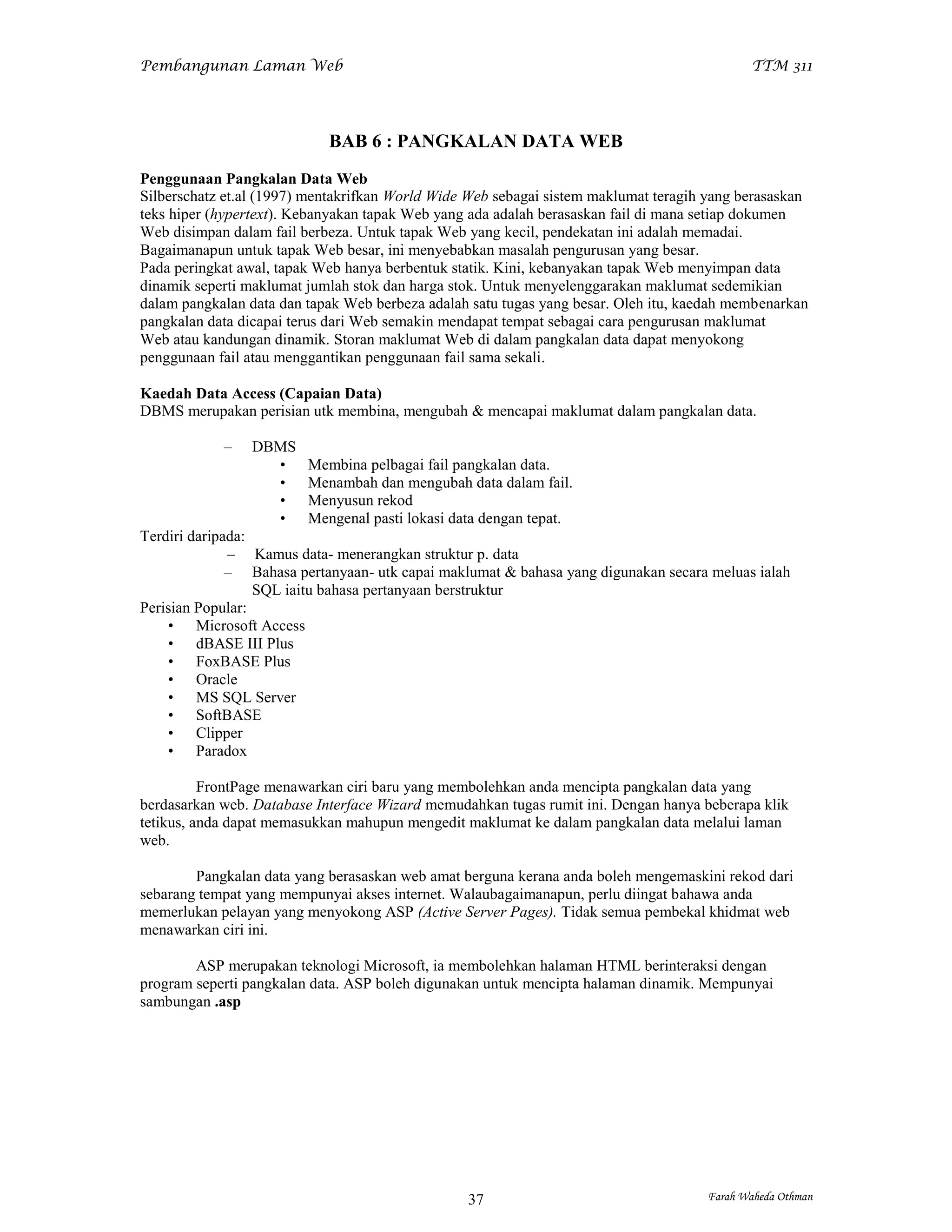 Pembangunan Laman Web                                                                       TTM 311




                            BAB 6 : PANGKALAN DATA WEB
Penggunaan Pangkalan Data Web
Silberschatz et.al (1997) mentakrifkan World Wide Web sebagai sistem maklumat teragih yang berasaskan
teks hiper (hypertext). Kebanyakan tapak Web yang ada adalah berasaskan fail di mana setiap dokumen
Web disimpan dalam fail berbeza. Untuk tapak Web yang kecil, pendekatan ini adalah memadai.
Bagaimanapun untuk tapak Web besar, ini menyebabkan masalah pengurusan yang besar.
Pada peringkat awal, tapak Web hanya berbentuk statik. Kini, kebanyakan tapak Web menyimpan data
dinamik seperti maklumat jumlah stok dan harga stok. Untuk menyelenggarakan maklumat sedemikian
dalam pangkalan data dan tapak Web berbeza adalah satu tugas yang besar. Oleh itu, kaedah membenarkan
pangkalan data dicapai terus dari Web semakin mendapat tempat sebagai cara pengurusan maklumat
Web atau kandungan dinamik. Storan maklumat Web di dalam pangkalan data dapat menyokong
penggunaan fail atau menggantikan penggunaan fail sama sekali.

Kaedah Data Access (Capaian Data)
DBMS merupakan perisian utk membina, mengubah & mencapai maklumat dalam pangkalan data.

            –   DBMS
                  •      Membina pelbagai fail pangkalan data.
                  •      Menambah dan mengubah data dalam fail.
                  •      Menyusun rekod
                  •      Mengenal pasti lokasi data dengan tepat.
Terdiri daripada:
              – Kamus data- menerangkan struktur p. data
              – Bahasa pertanyaan- utk capai maklumat & bahasa yang digunakan secara meluas ialah
                  SQL iaitu bahasa pertanyaan berstruktur
Perisian Popular:
    • Microsoft Access
    • dBASE III Plus
    • FoxBASE Plus
    • Oracle
    • MS SQL Server
    • SoftBASE
    • Clipper
    • Paradox

          FrontPage menawarkan ciri baru yang membolehkan anda mencipta pangkalan data yang
berdasarkan web. Database Interface Wizard memudahkan tugas rumit ini. Dengan hanya beberapa klik
tetikus, anda dapat memasukkan mahupun mengedit maklumat ke dalam pangkalan data melalui laman
web.

        Pangkalan data yang berasaskan web amat berguna kerana anda boleh mengemaskini rekod dari
sebarang tempat yang mempunyai akses internet. Walaubagaimanapun, perlu diingat bahawa anda
memerlukan pelayan yang menyokong ASP (Active Server Pages). Tidak semua pembekal khidmat web
menawarkan ciri ini.

        ASP merupakan teknologi Microsoft, ia membolehkan halaman HTML berinteraksi dengan
program seperti pangkalan data. ASP boleh digunakan untuk mencipta halaman dinamik. Mempunyai
sambungan .asp




                                                 37                                  Farah Waheda Othman
 