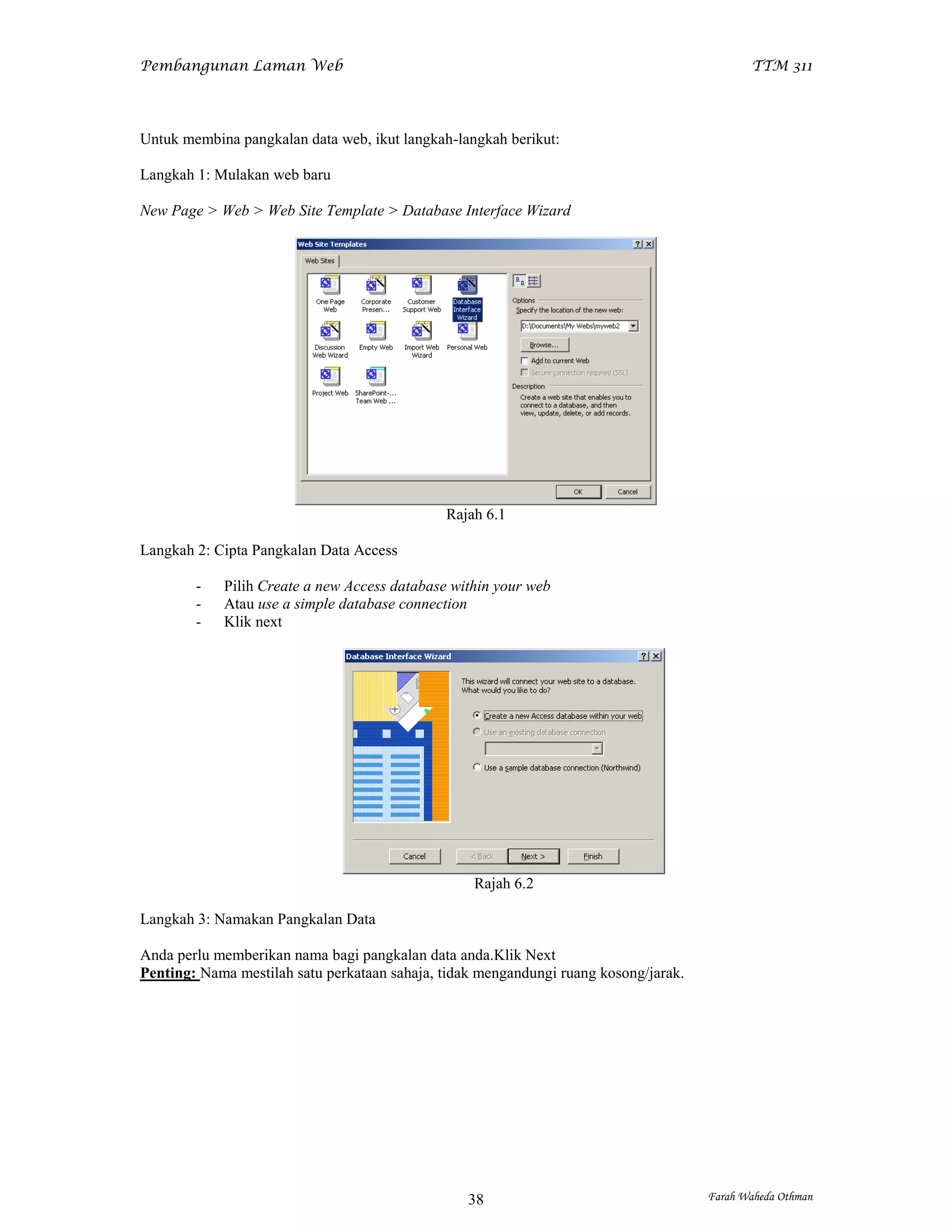 Pembangunan Laman Web                                                                        TTM 311




Untuk membina pangkalan data web, ikut langkah-langkah berikut:

Langkah 1: Mulakan web baru

New Page > Web > Web Site Template > Database Interface Wizard




                                              Rajah 6.1

Langkah 2: Cipta Pangkalan Data Access

        -   Pilih Create a new Access database within your web
        -   Atau use a simple database connection
        -   Klik next




                                                  Rajah 6.2

Langkah 3: Namakan Pangkalan Data

Anda perlu memberikan nama bagi pangkalan data anda.Klik Next
Penting: Nama mestilah satu perkataan sahaja, tidak mengandungi ruang kosong/jarak.




                                                  38                                  Farah Waheda Othman
 